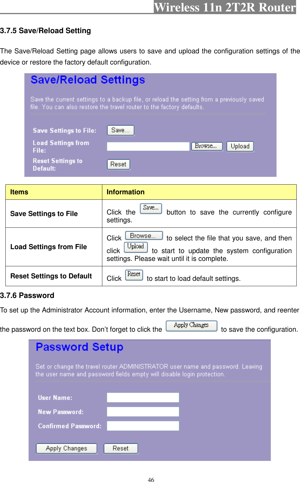                                           Wireless 11n 2T2R Router    46 3.7.5 Save/Reload Setting   The Save/Reload Setting page allows users to save and upload the configuration settings of the device or restore the factory default configuration.   Items  Information Save Settings to File  Click  the    button  to  save  the  currently  configure settings. Load Settings from File Click    to select the file that you save, and then click    to  start  to  update  the  system  configuration settings. Please wait until it is complete. Reset Settings to Default  Click    to start to load default settings.   3.7.6 Password   To set up the Administrator Account information, enter the Username, New password, and reenter the password on the text box. Don’t forget to click the    to save the configuration.  