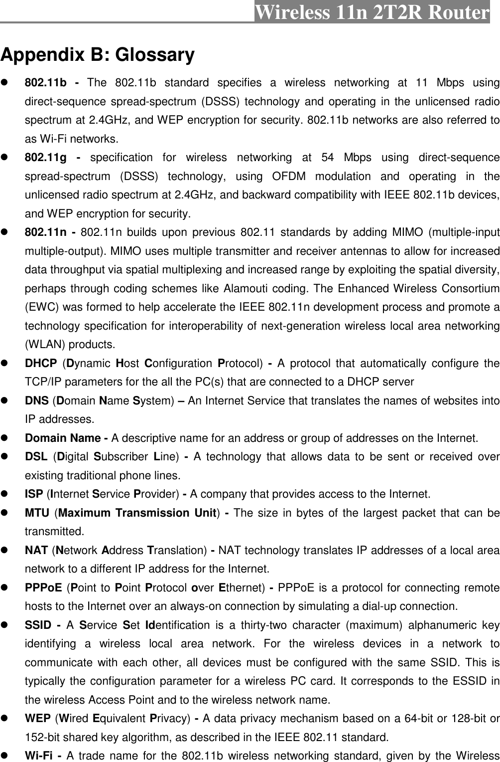                                           Wireless 11n 2T2R Router  Appendix B: Glossary  802.11b  -  The  802.11b  standard  specifies  a  wireless  networking  at  11  Mbps  using direct-sequence spread-spectrum (DSSS) technology and  operating in the  unlicensed radio spectrum at 2.4GHz, and WEP encryption for security. 802.11b networks are also referred to as Wi-Fi networks.  802.11g  -  specification  for  wireless  networking  at  54  Mbps  using  direct-sequence spread-spectrum  (DSSS)  technology,  using  OFDM  modulation  and  operating  in  the unlicensed radio spectrum at 2.4GHz, and backward compatibility with IEEE 802.11b devices, and WEP encryption for security.  802.11n -  802.11n builds  upon  previous 802.11  standards  by  adding  MIMO  (multiple-input multiple-output). MIMO uses multiple transmitter and receiver antennas to allow for increased data throughput via spatial multiplexing and increased range by exploiting the spatial diversity, perhaps through coding schemes like Alamouti coding. The Enhanced Wireless Consortium (EWC) was formed to help accelerate the IEEE 802.11n development process and promote a technology specification for interoperability of next-generation wireless local area networking (WLAN) products.  DHCP  (Dynamic  Host  Configuration  Protocol)  -  A  protocol that  automatically  configure  the TCP/IP parameters for the all the PC(s) that are connected to a DHCP server  DNS (Domain Name System) – An Internet Service that translates the names of websites into IP addresses.  Domain Name - A descriptive name for an address or group of addresses on the Internet.  DSL  (Digital  Subscriber  Line)  -  A  technology  that  allows  data  to  be  sent  or received  over existing traditional phone lines.  ISP (Internet Service Provider) - A company that provides access to the Internet.  MTU (Maximum Transmission Unit) - The size in bytes of the largest packet that can be transmitted.  NAT (Network Address Translation) - NAT technology translates IP addresses of a local area network to a different IP address for the Internet.  PPPoE (Point to Point Protocol over Ethernet) - PPPoE is a protocol for connecting remote hosts to the Internet over an always-on connection by simulating a dial-up connection.  SSID  -  A  Service  Set  Identification  is  a  thirty-two  character  (maximum)  alphanumeric  key identifying  a  wireless  local  area  network.  For  the  wireless  devices  in  a  network  to communicate with  each  other,  all  devices must  be configured  with the same SSID. This  is typically the configuration parameter for a wireless PC card. It corresponds to the ESSID in the wireless Access Point and to the wireless network name.  WEP (Wired Equivalent Privacy) - A data privacy mechanism based on a 64-bit or 128-bit or 152-bit shared key algorithm, as described in the IEEE 802.11 standard.  Wi-Fi -  A trade name for  the  802.11b wireless networking  standard, given by  the Wireless 