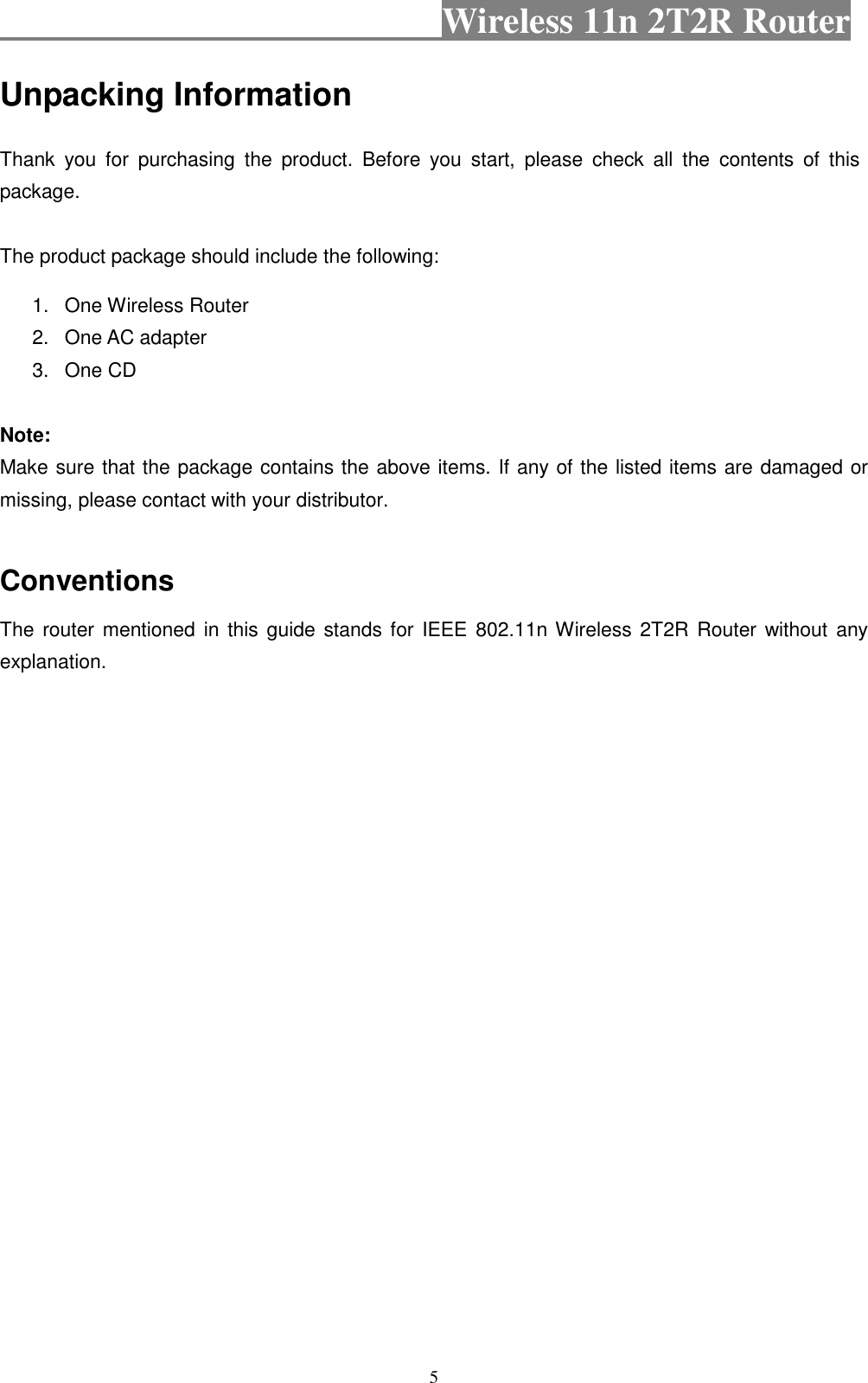                                           Wireless 11n 2T2R Router    5 Unpacking Information Thank  you  for  purchasing  the  product.  Before  you  start,  please  check  all  the  contents  of  this package. The product package should include the following: 1.  One Wireless Router 2.  One AC adapter 3.  One CD  Note: Make sure that the package contains the above items. If any of the listed items are damaged or missing, please contact with your distributor.  Conventions The router mentioned in this  guide stands for IEEE 802.11n Wireless 2T2R  Router without any explanation. 