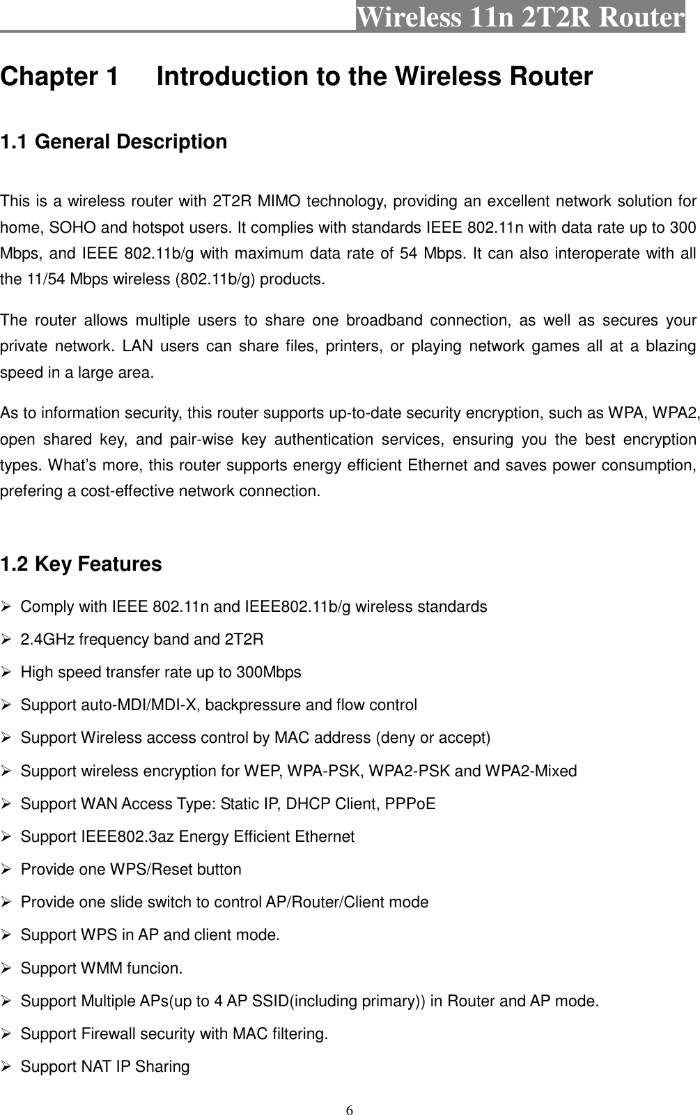                                           Wireless 11n 2T2R Router    6 Chapter 1 Introduction to the Wireless Router  1.1 General Description  This is a wireless router with 2T2R MIMO technology, providing an excellent network solution for home, SOHO and hotspot users. It complies with standards IEEE 802.11n with data rate up to 300 Mbps, and IEEE 802.11b/g with maximum data rate of 54 Mbps. It can also interoperate with all the 11/54 Mbps wireless (802.11b/g) products. The  router  allows  multiple  users  to  share  one  broadband  connection,  as  well  as  secures  your private  network.  LAN  users  can  share files,  printers,  or  playing  network games  all  at  a  blazing speed in a large area. As to information security, this router supports up-to-date security encryption, such as WPA, WPA2, open  shared  key,  and  pair-wise  key  authentication  services,  ensuring  you  the  best  encryption types. What’s more, this router supports energy efficient Ethernet and saves power consumption, prefering a cost-effective network connection.  1.2 Key Features   Comply with IEEE 802.11n and IEEE802.11b/g wireless standards   2.4GHz frequency band and 2T2R     High speed transfer rate up to 300Mbps   Support auto-MDI/MDI-X, backpressure and flow control   Support Wireless access control by MAC address (deny or accept)   Support wireless encryption for WEP, WPA-PSK, WPA2-PSK and WPA2-Mixed   Support WAN Access Type: Static IP, DHCP Client, PPPoE   Support IEEE802.3az Energy Efficient Ethernet   Provide one WPS/Reset button   Provide one slide switch to control AP/Router/Client mode   Support WPS in AP and client mode.   Support WMM funcion.   Support Multiple APs(up to 4 AP SSID(including primary)) in Router and AP mode.   Support Firewall security with MAC filtering.   Support NAT IP Sharing 