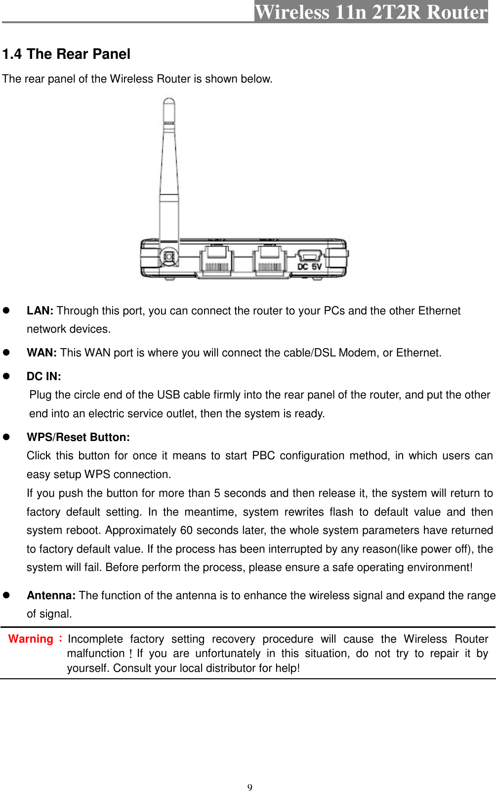                                           Wireless 11n 2T2R Router    9 1.4 The Rear Panel The rear panel of the Wireless Router is shown below.   LAN: Through this port, you can connect the router to your PCs and the other Ethernet network devices.  WAN: This WAN port is where you will connect the cable/DSL Modem, or Ethernet.  DC IN:   Plug the circle end of the USB cable firmly into the rear panel of the router, and put the other end into an electric service outlet, then the system is ready.    WPS/Reset Button: Click this button for  once it means to  start PBC configuration method, in which users can easy setup WPS connection.   If you push the button for more than 5 seconds and then release it, the system will return to factory  default  setting.  In  the  meantime,  system  rewrites  flash  to  default  value  and  then system reboot. Approximately 60 seconds later, the whole system parameters have returned to factory default value. If the process has been interrupted by any reason(like power off), the system will fail. Before perform the process, please ensure a safe operating environment!  Antenna: The function of the antenna is to enhance the wireless signal and expand the range of signal. Warning：：：：Incomplete  factory  setting  recovery  procedure  will  cause  the  Wireless  Router malfunction！If  you  are  unfortunately  in  this  situation,  do  not  try  to  repair  it  by yourself. Consult your local distributor for help! 