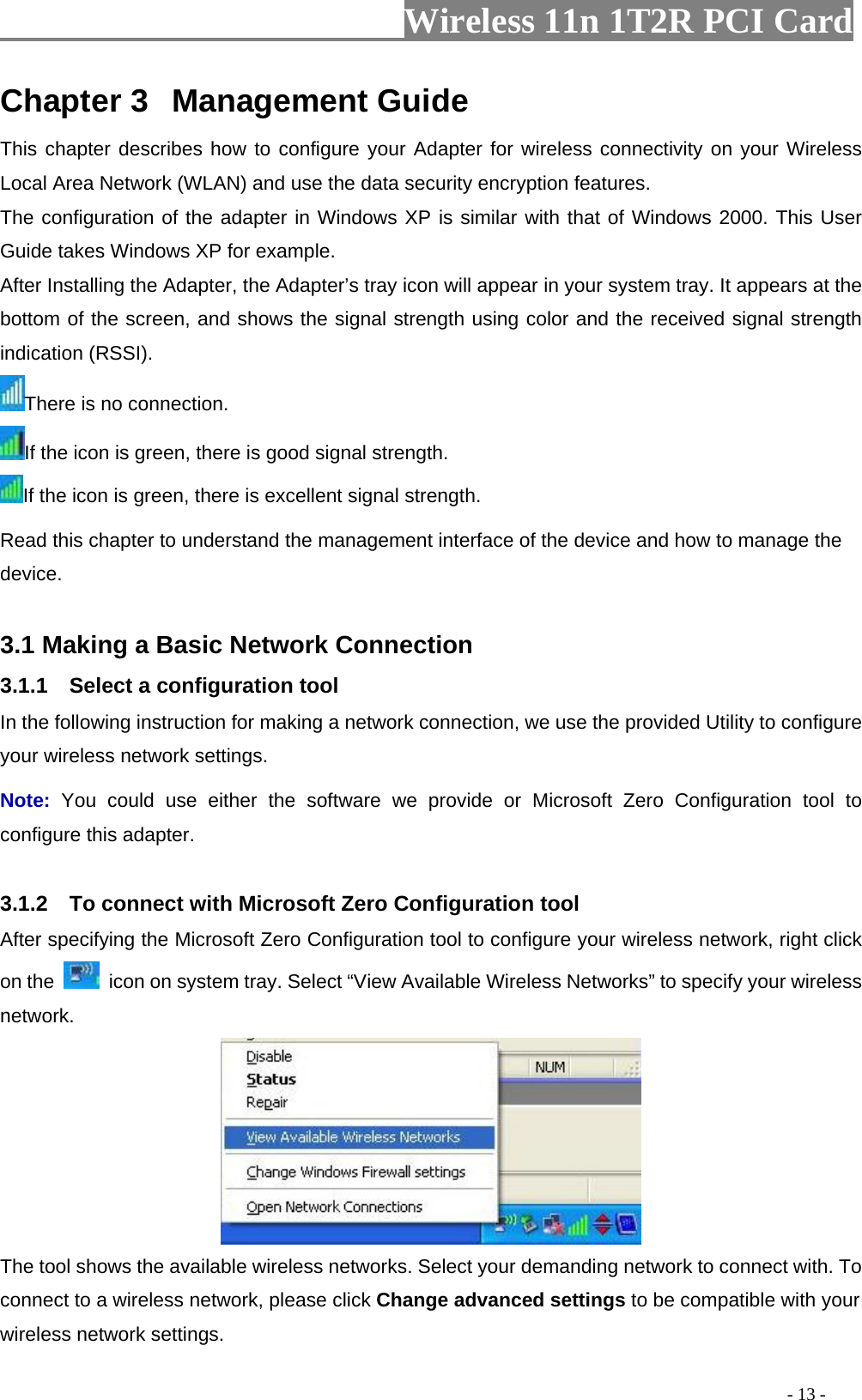                   Wireless 11n 1T2R PCI Card       Chapter 3  Management Guide This chapter describes how to configure your Adapter for wireless connectivity on your Wireless Local Area Network (WLAN) and use the data security encryption features. The configuration of the adapter in Windows XP is similar with that of Windows 2000. This User Guide takes Windows XP for example. After Installing the Adapter, the Adapter’s tray icon will appear in your system tray. It appears at the bottom of the screen, and shows the signal strength using color and the received signal strength indication (RSSI). There is no connection. If the icon is green, there is good signal strength. If the icon is green, there is excellent signal strength. Read this chapter to understand the management interface of the device and how to manage the device.  3.1 Making a Basic Network Connection 3.1.1    Select a configuration tool In the following instruction for making a network connection, we use the provided Utility to configure your wireless network settings.   Note:  You could use either the software we provide or Microsoft Zero Configuration tool to configure this adapter.    3.1.2    To connect with Microsoft Zero Configuration tool   After specifying the Microsoft Zero Configuration tool to configure your wireless network, right click on the    icon on system tray. Select “View Available Wireless Networks” to specify your wireless network.   The tool shows the available wireless networks. Select your demanding network to connect with. To connect to a wireless network, please click Change advanced settings to be compatible with your wireless network settings.                                                                                           - 13 - 