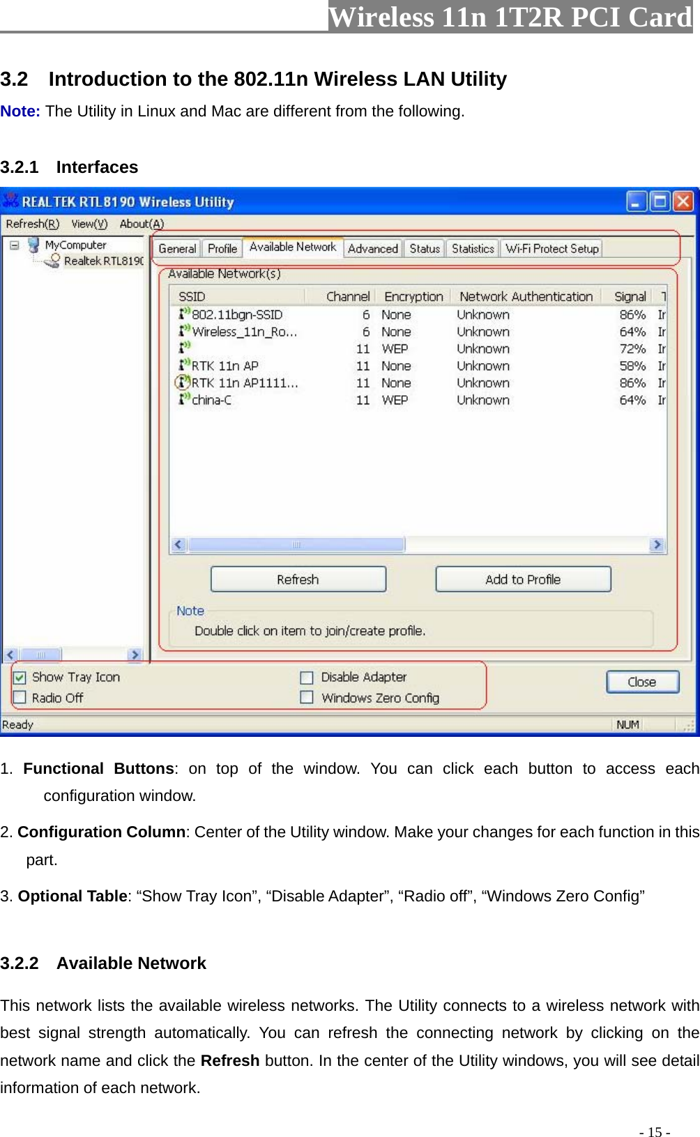                   Wireless 11n 1T2R PCI Card       3.2    Introduction to the 802.11n Wireless LAN Utility   Note: The Utility in Linux and Mac are different from the following.    3.2.1  Interfaces  1.  Functional Buttons: on top of the window. You can click each button to access each configuration window. 2. Configuration Column: Center of the Utility window. Make your changes for each function in this part. 3. Optional Table: “Show Tray Icon”, “Disable Adapter”, “Radio off”, “Windows Zero Config”    3.2.2  Available Network This network lists the available wireless networks. The Utility connects to a wireless network with best signal strength automatically. You can refresh the connecting network by clicking on the network name and click the Refresh button. In the center of the Utility windows, you will see detail information of each network.                                                                                           - 15 - 