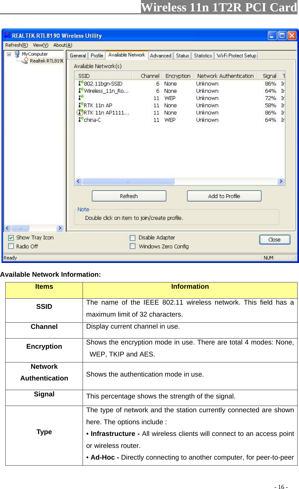                   Wireless 11n 1T2R PCI Card        Available Network Information: Items  Information SSID The name of the IEEE 802.11 wireless network. This field has a maximum limit of 32 characters. Channel Display current channel in use. Encryption  Shows the encryption mode in use. There are total 4 modes: None, WEP, TKIP and AES. Network Authentication  Shows the authentication mode in use. Signal  This percentage shows the strength of the signal. Type The type of network and the station currently connected are shown here. The options include : • Infrastructure - All wireless clients will connect to an access point or wireless router. • Ad-Hoc - Directly connecting to another computer, for peer-to-peer                                                                                         - 16 - 