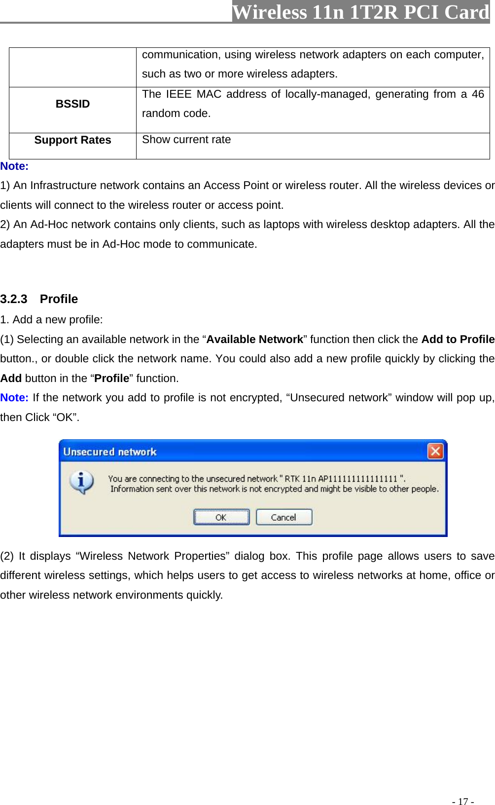                  Wireless 11n 1T2R PCI Card       communication, using wireless network adapters on each computer, such as two or more wireless adapters. BSSID  The IEEE MAC address of locally-managed, generating from a 46 random code. Support Rates  Show current rate Note: 1) An Infrastructure network contains an Access Point or wireless router. All the wireless devices or clients will connect to the wireless router or access point. 2) An Ad-Hoc network contains only clients, such as laptops with wireless desktop adapters. All the adapters must be in Ad-Hoc mode to communicate.  3.2.3  Profile 1. Add a new profile:   (1) Selecting an available network in the “Available Network” function then click the Add to Profile button., or double click the network name. You could also add a new profile quickly by clicking the Add button in the “Profile” function. Note: If the network you add to profile is not encrypted, “Unsecured network” window will pop up, then Click “OK”.  (2) It displays “Wireless Network Properties” dialog box. This profile page allows users to save different wireless settings, which helps users to get access to wireless networks at home, office or other wireless network environments quickly.                                                                                           - 17 - 