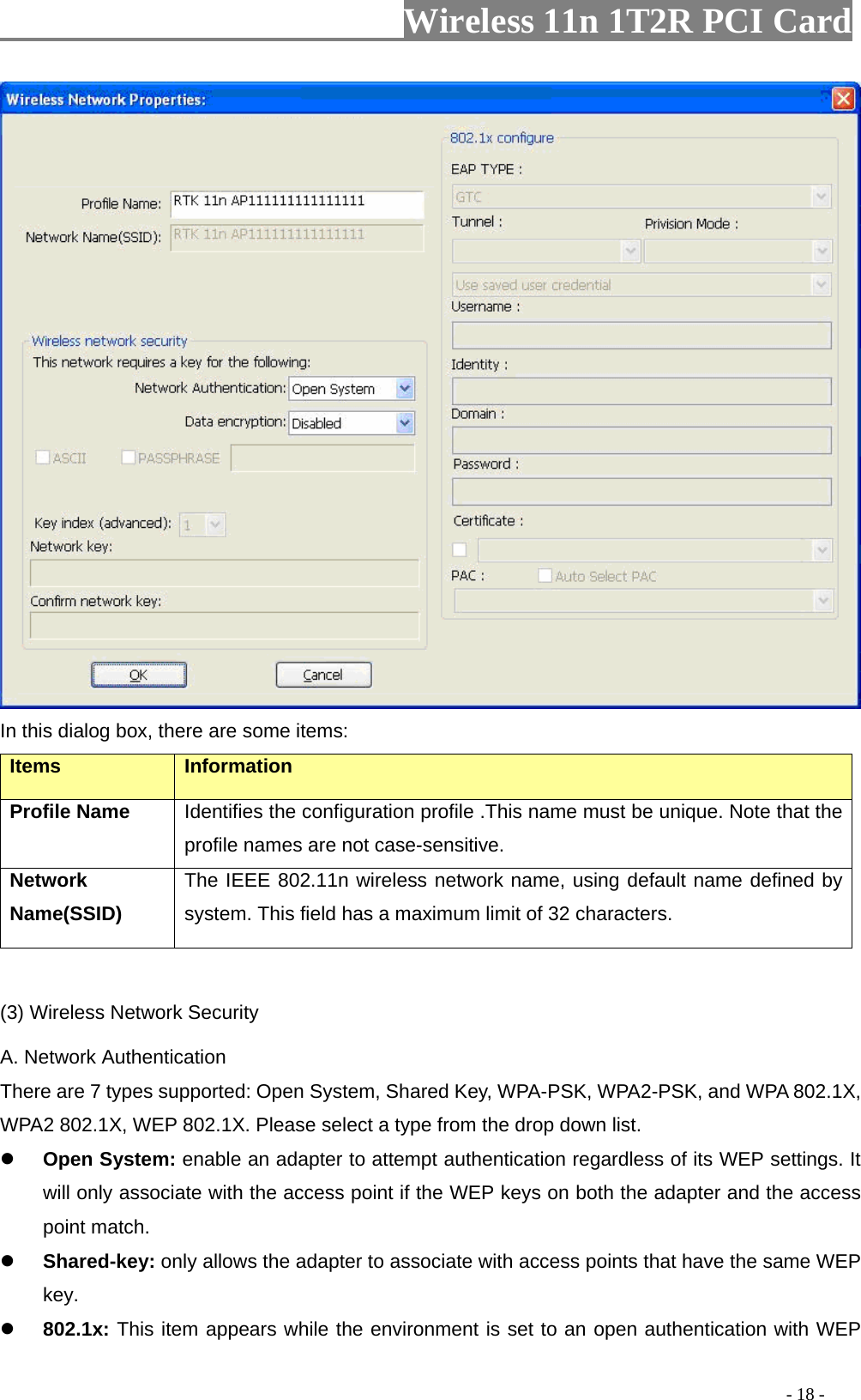                   Wireless 11n 1T2R PCI Card        In this dialog box, there are some items: Items Information Profile Name Identifies the configuration profile .This name must be unique. Note that the profile names are not case-sensitive. Network Name(SSID)   The IEEE 802.11n wireless network name, using default name defined by system. This field has a maximum limit of 32 characters.  (3) Wireless Network Security A. Network Authentication There are 7 types supported: Open System, Shared Key, WPA-PSK, WPA2-PSK, and WPA 802.1X, WPA2 802.1X, WEP 802.1X. Please select a type from the drop down list.    Open System: enable an adapter to attempt authentication regardless of its WEP settings. It will only associate with the access point if the WEP keys on both the adapter and the access point match.  Shared-key: only allows the adapter to associate with access points that have the same WEP key.  802.1x: This item appears while the environment is set to an open authentication with WEP                                                                                         - 18 - 