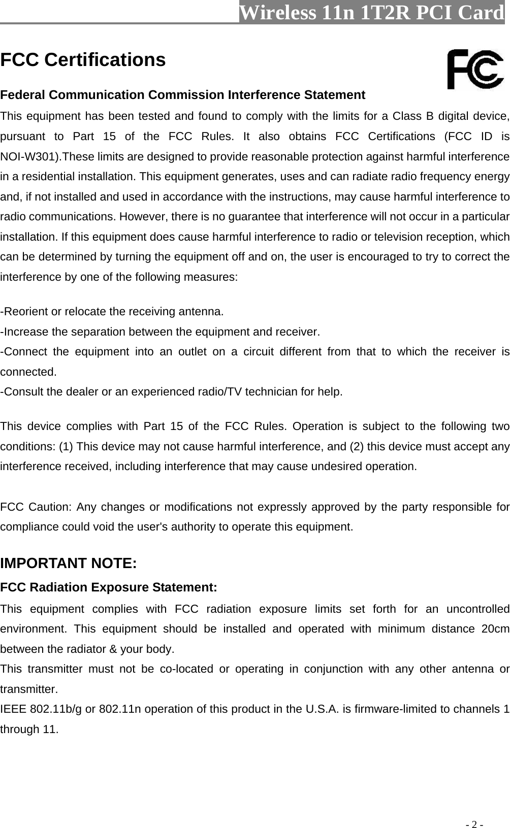                   Wireless 11n 1T2R PCI Card                                                                                               - 2 - FCC Certifications     Federal Communication Commission Interference Statement   This equipment has been tested and found to comply with the limits for a Class B digital device, pursuant to Part 15 of the FCC Rules. It also obtains FCC Certifications (FCC ID is NOI-W301).These limits are designed to provide reasonable protection against harmful interference in a residential installation. This equipment generates, uses and can radiate radio frequency energy and, if not installed and used in accordance with the instructions, may cause harmful interference to radio communications. However, there is no guarantee that interference will not occur in a particular installation. If this equipment does cause harmful interference to radio or television reception, which can be determined by turning the equipment off and on, the user is encouraged to try to correct the interference by one of the following measures:     -Reorient or relocate the receiving antenna.   -Increase the separation between the equipment and receiver.   -Connect the equipment into an outlet on a circuit different from that to which the receiver is connected.  -Consult the dealer or an experienced radio/TV technician for help.    This device complies with Part 15 of the FCC Rules. Operation is subject to the following two conditions: (1) This device may not cause harmful interference, and (2) this device must accept any interference received, including interference that may cause undesired operation.     FCC Caution: Any changes or modifications not expressly approved by the party responsible for compliance could void the user&apos;s authority to operate this equipment.     IMPORTANT NOTE:   FCC Radiation Exposure Statement:   This equipment complies with FCC radiation exposure limits set forth for an uncontrolled environment. This equipment should be installed and operated with minimum distance 20cm between the radiator &amp; your body.   This transmitter must not be co-located or operating in conjunction with any other antenna or transmitter.  IEEE 802.11b/g or 802.11n operation of this product in the U.S.A. is firmware-limited to channels 1 through 11.   