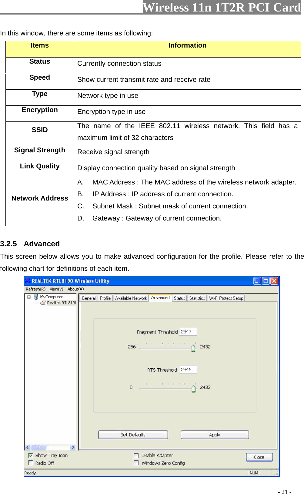                   Wireless 11n 1T2R PCI Card       In this window, there are some items as following: Items Information Status Currently connection status Speed  Show current transmit rate and receive rate Type  Network type in use Encryption  Encryption type in use SSID  The name of the IEEE 802.11 wireless network. This field has a maximum limit of 32 characters Signal Strength  Receive signal strength Link Quality  Display connection quality based on signal strength   Network Address A.  MAC Address : The MAC address of the wireless network adapter.B.  IP Address : IP address of current connection. C.  Subnet Mask : Subnet mask of current connection. D.  Gateway : Gateway of current connection.  3.2.5  Advanced This screen below allows you to make advanced configuration for the profile. Please refer to the following chart for definitions of each item.                                                                                            - 21 - 