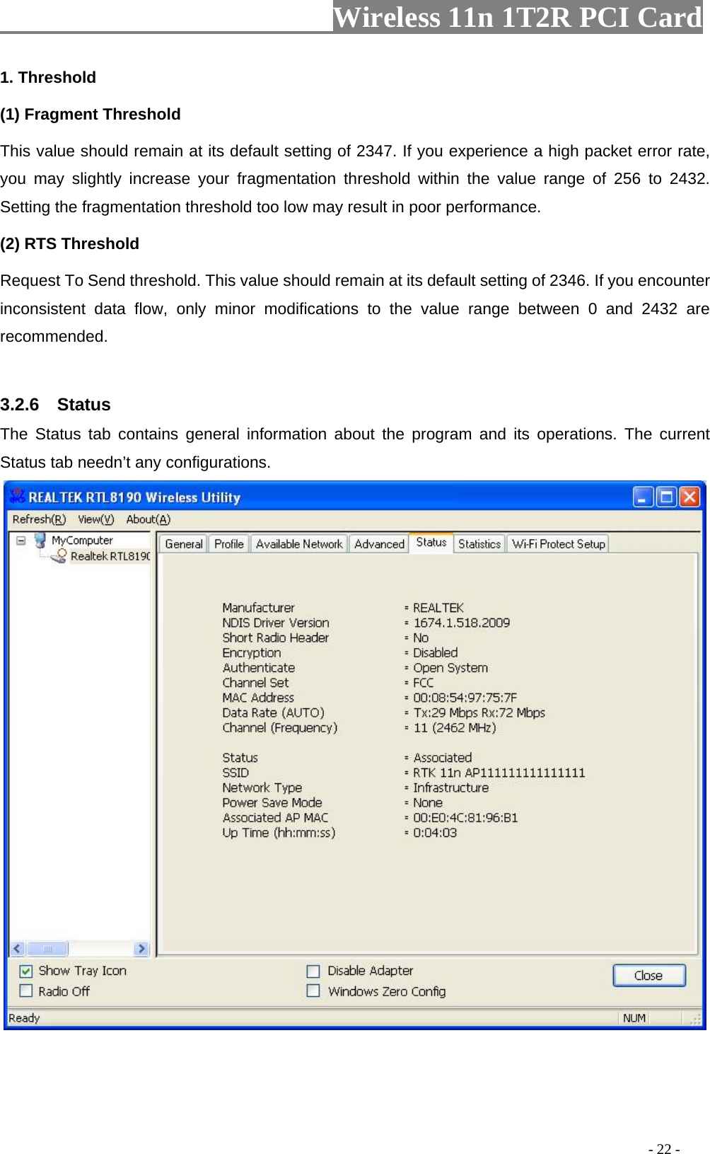                   Wireless 11n 1T2R PCI Card       1. Threshold (1) Fragment Threshold   This value should remain at its default setting of 2347. If you experience a high packet error rate, you may slightly increase your fragmentation threshold within the value range of 256 to 2432. Setting the fragmentation threshold too low may result in poor performance.  (2) RTS Threshold Request To Send threshold. This value should remain at its default setting of 2346. If you encounter inconsistent data flow, only minor modifications to the value range between 0 and 2432 are recommended.  3.2.6  Status The Status tab contains general information about the program and its operations. The current Status tab needn’t any configurations.                                                                                             - 22 - 