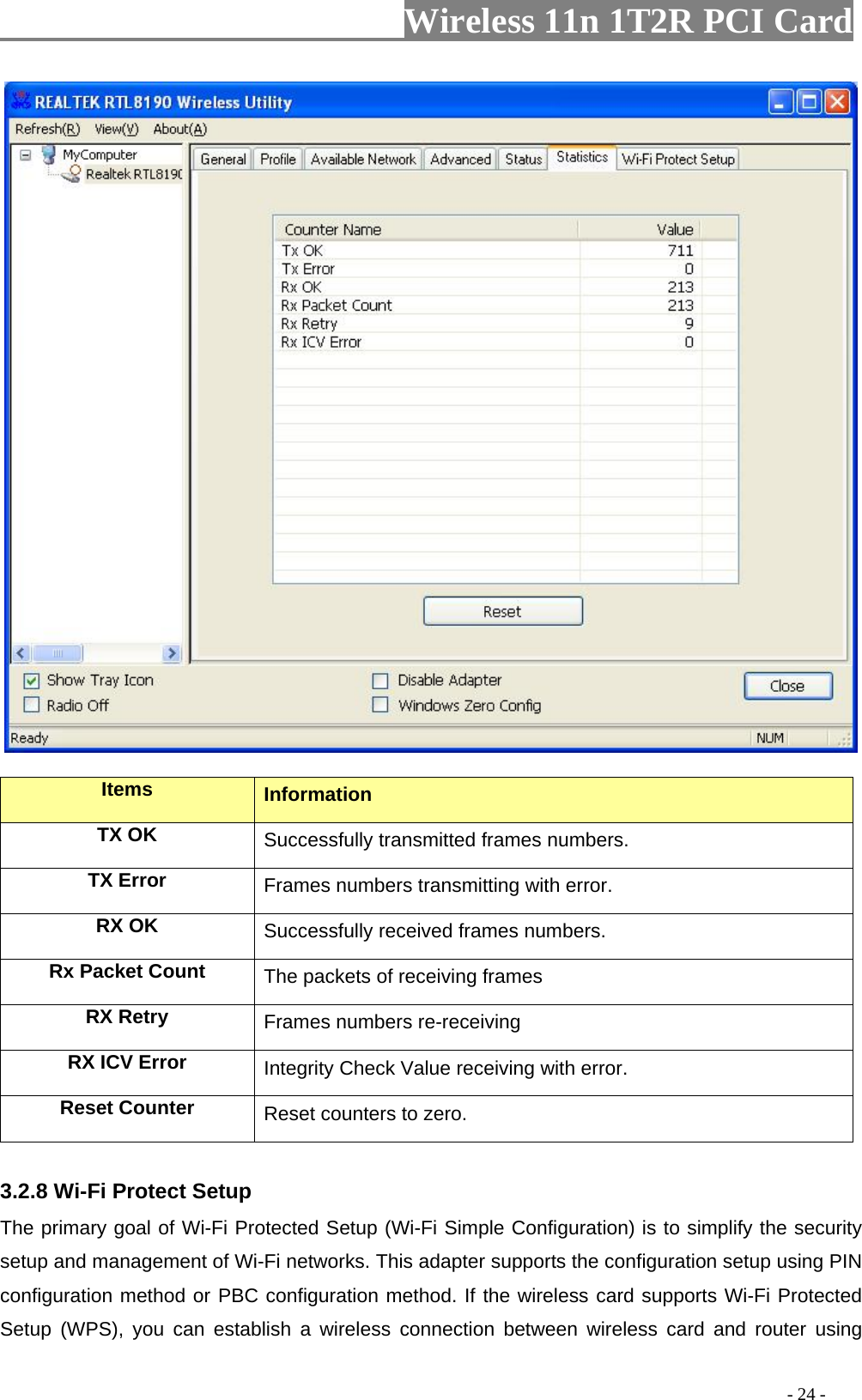                   Wireless 11n 1T2R PCI Card         Items  Information TX OK Successfully transmitted frames numbers. TX Error  Frames numbers transmitting with error. RX OK  Successfully received frames numbers. Rx Packet Count  The packets of receiving frames RX Retry  Frames numbers re-receiving RX ICV Error  Integrity Check Value receiving with error. Reset Counter Reset counters to zero.  3.2.8 Wi-Fi Protect Setup The primary goal of Wi-Fi Protected Setup (Wi-Fi Simple Configuration) is to simplify the security setup and management of Wi-Fi networks. This adapter supports the configuration setup using PIN configuration method or PBC configuration method. If the wireless card supports Wi-Fi Protected Setup (WPS), you can establish a wireless connection between wireless card and router using                                                                                         - 24 - 