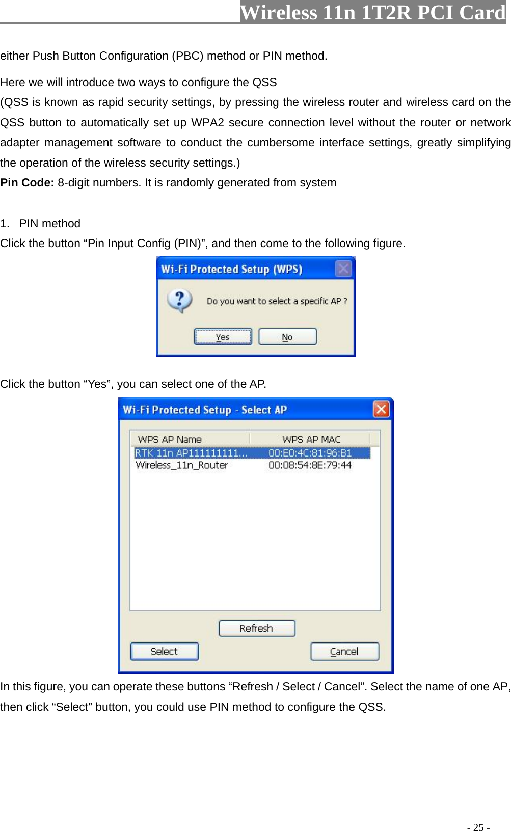                   Wireless 11n 1T2R PCI Card       either Push Button Configuration (PBC) method or PIN method. Here we will introduce two ways to configure the QSS   (QSS is known as rapid security settings, by pressing the wireless router and wireless card on the QSS button to automatically set up WPA2 secure connection level without the router or network adapter management software to conduct the cumbersome interface settings, greatly simplifying the operation of the wireless security settings.) Pin Code: 8-digit numbers. It is randomly generated from system  1. PIN method Click the button “Pin Input Config (PIN)”, and then come to the following figure.   Click the button “Yes”, you can select one of the AP.  In this figure, you can operate these buttons “Refresh / Select / Cancel”. Select the name of one AP, then click “Select” button, you could use PIN method to configure the QSS.                                                                                         - 25 - 