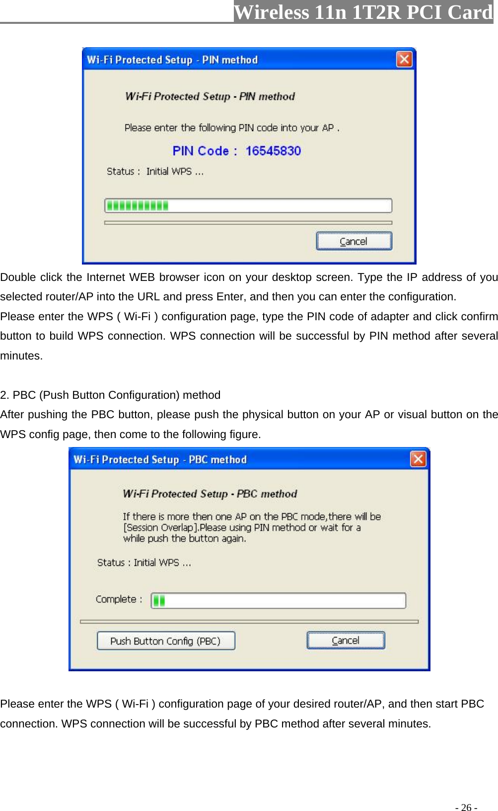                   Wireless 11n 1T2R PCI Card        Double click the Internet WEB browser icon on your desktop screen. Type the IP address of you selected router/AP into the URL and press Enter, and then you can enter the configuration. Please enter the WPS ( Wi-Fi ) configuration page, type the PIN code of adapter and click confirm button to build WPS connection. WPS connection will be successful by PIN method after several minutes.  2. PBC (Push Button Configuration) method After pushing the PBC button, please push the physical button on your AP or visual button on the WPS config page, then come to the following figure.     Please enter the WPS ( Wi-Fi ) configuration page of your desired router/AP, and then start PBC connection. WPS connection will be successful by PBC method after several minutes.                                                                                         - 26 - 