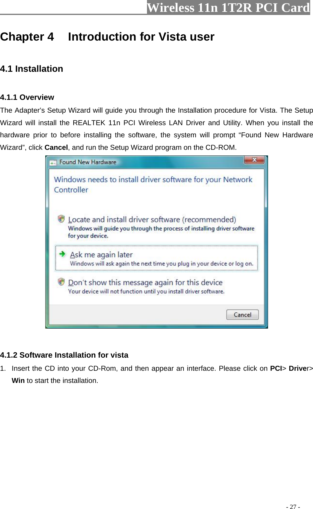                   Wireless 11n 1T2R PCI Card       Chapter 4    Introduction for Vista user  4.1 Installation  4.1.1 Overview The Adapter’s Setup Wizard will guide you through the Installation procedure for Vista. The Setup Wizard will install the REALTEK 11n PCI Wireless LAN Driver and Utility. When you install the hardware prior to before installing the software, the system will prompt “Found New Hardware Wizard”, click Cancel, and run the Setup Wizard program on the CD-ROM.    4.1.2 Software Installation for vista 1.  Insert the CD into your CD-Rom, and then appear an interface. Please click on PCI&gt; Driver&gt; Win to start the installation.                                                                                          - 27 - 