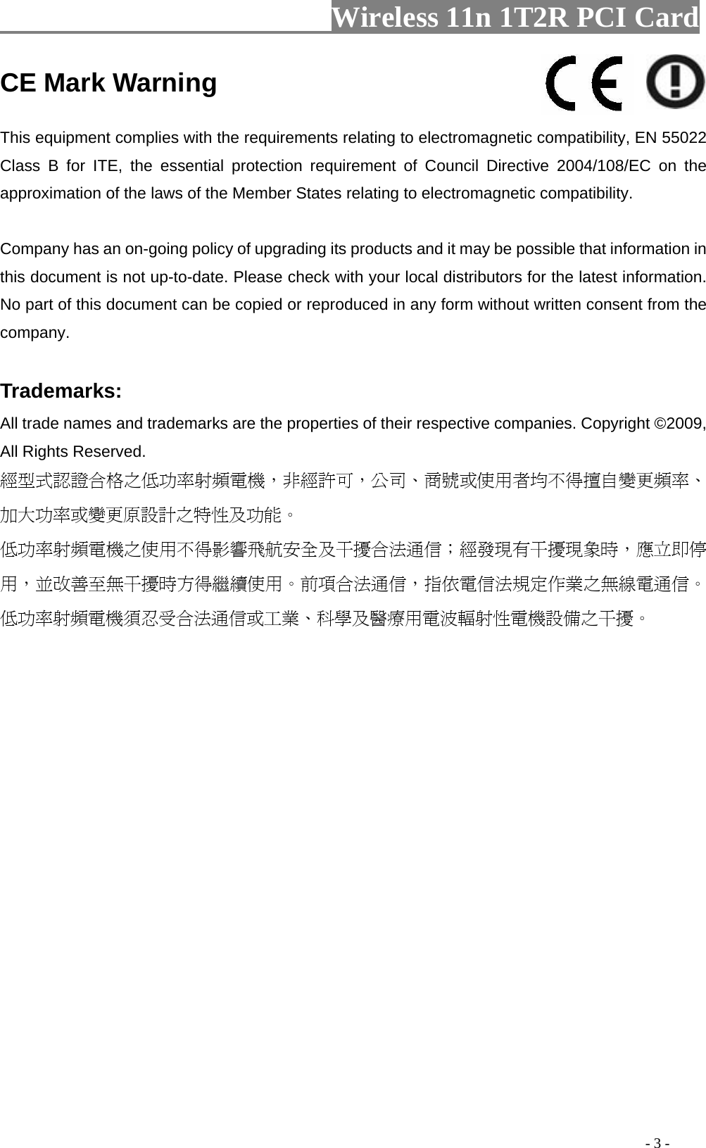                   Wireless 11n 1T2R PCI Card                                                                                               - 3 - CE Mark Warning    This equipment complies with the requirements relating to electromagnetic compatibility, EN 55022 Class B for ITE, the essential protection requirement of Council Directive 2004/108/EC on the approximation of the laws of the Member States relating to electromagnetic compatibility.     Company has an on-going policy of upgrading its products and it may be possible that information in this document is not up-to-date. Please check with your local distributors for the latest information. No part of this document can be copied or reproduced in any form without written consent from the company.    Trademarks:   All trade names and trademarks are the properties of their respective companies. Copyright ©2009, All Rights Reserved.   經型式認證合格之低功率射頻電機，非經許可，公司、商號或使用者均不得擅自變更頻率、加大功率或變更原設計之特性及功能。  低功率射頻電機之使用不得影響飛航安全及干擾合法通信；經發現有干擾現象時，應立即停用，並改善至無干擾時方得繼續使用。前項合法通信，指依電信法規定作業之無線電通信。低功率射頻電機須忍受合法通信或工業、科學及醫療用電波輻射性電機設備之干擾。  