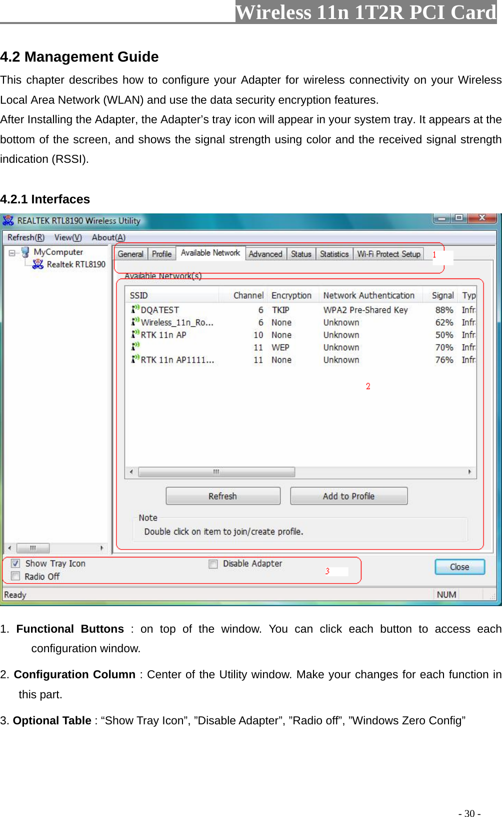                   Wireless 11n 1T2R PCI Card       4.2 Management Guide This chapter describes how to configure your Adapter for wireless connectivity on your Wireless Local Area Network (WLAN) and use the data security encryption features. After Installing the Adapter, the Adapter’s tray icon will appear in your system tray. It appears at the bottom of the screen, and shows the signal strength using color and the received signal strength indication (RSSI).  4.2.1 Interfaces    1. Functional Buttons : on top of the window. You can click each button to access each configuration window.   2. Configuration Column : Center of the Utility window. Make your changes for each function in this part.   3. Optional Table : “Show Tray Icon”, ”Disable Adapter”, ”Radio off”, ”Windows Zero Config”                                                                                             - 30 - 