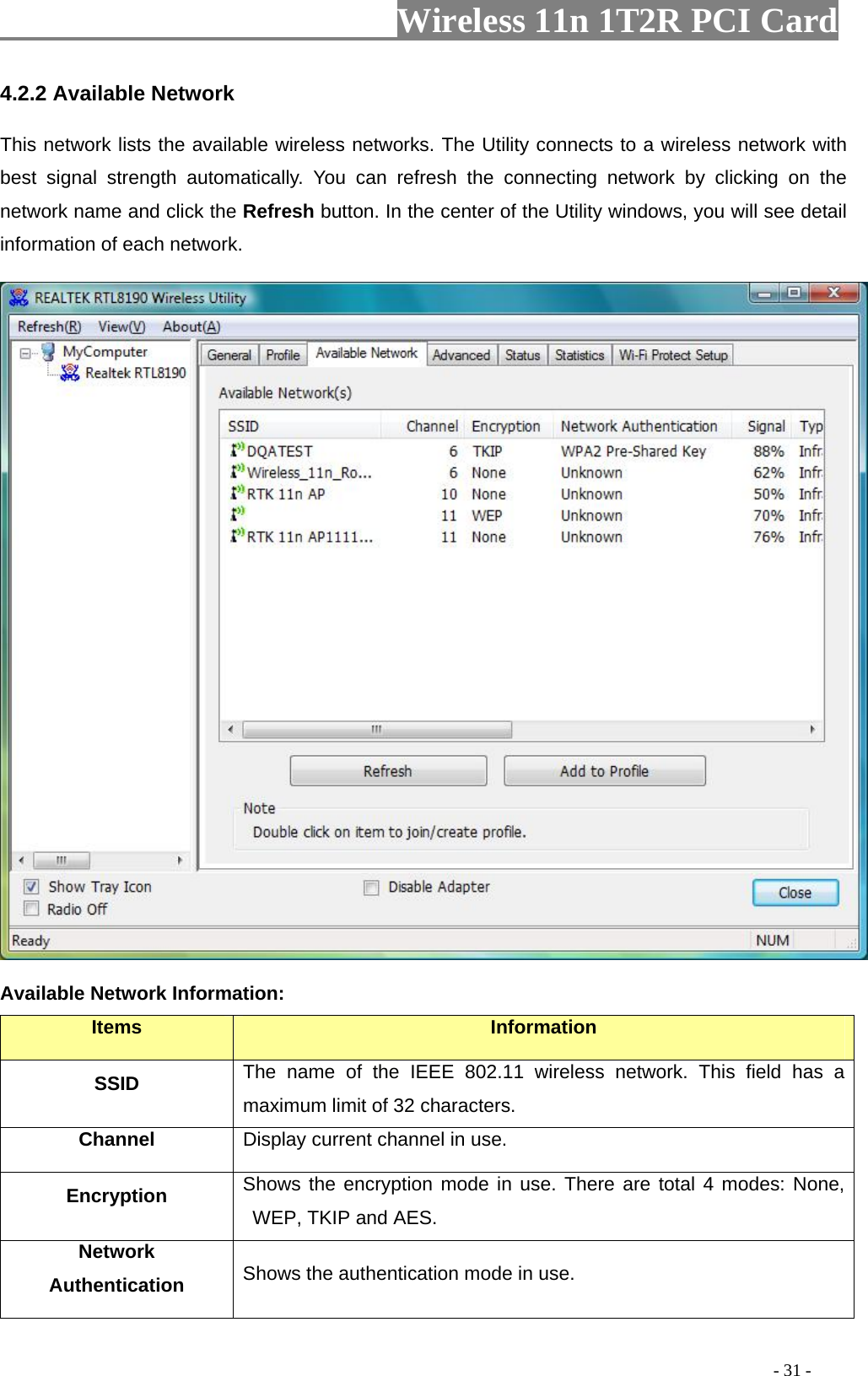                   Wireless 11n 1T2R PCI Card       . You can refresh the connecting network by clicking on the network name and click the Refresh button. In the center of the Utility windows, you will see detail information of each network.   4.2.2 Available Network This network lists the available wireless networks. The Utility connects to a wireless network with best signal strength automatically Available Netw rmation: ork InfoItems  Information SSID The name of the IEEE 802.11 wireless network. This field has a maximum limit of 32 characters. Channel Display current channel in use. E   Shows the encryption mode in use. There are total 4 modes: None, ncryption WEP, TKIP and AES. Network Authentication  Shows the authentication mode in use.                                                                                         - 31 - 