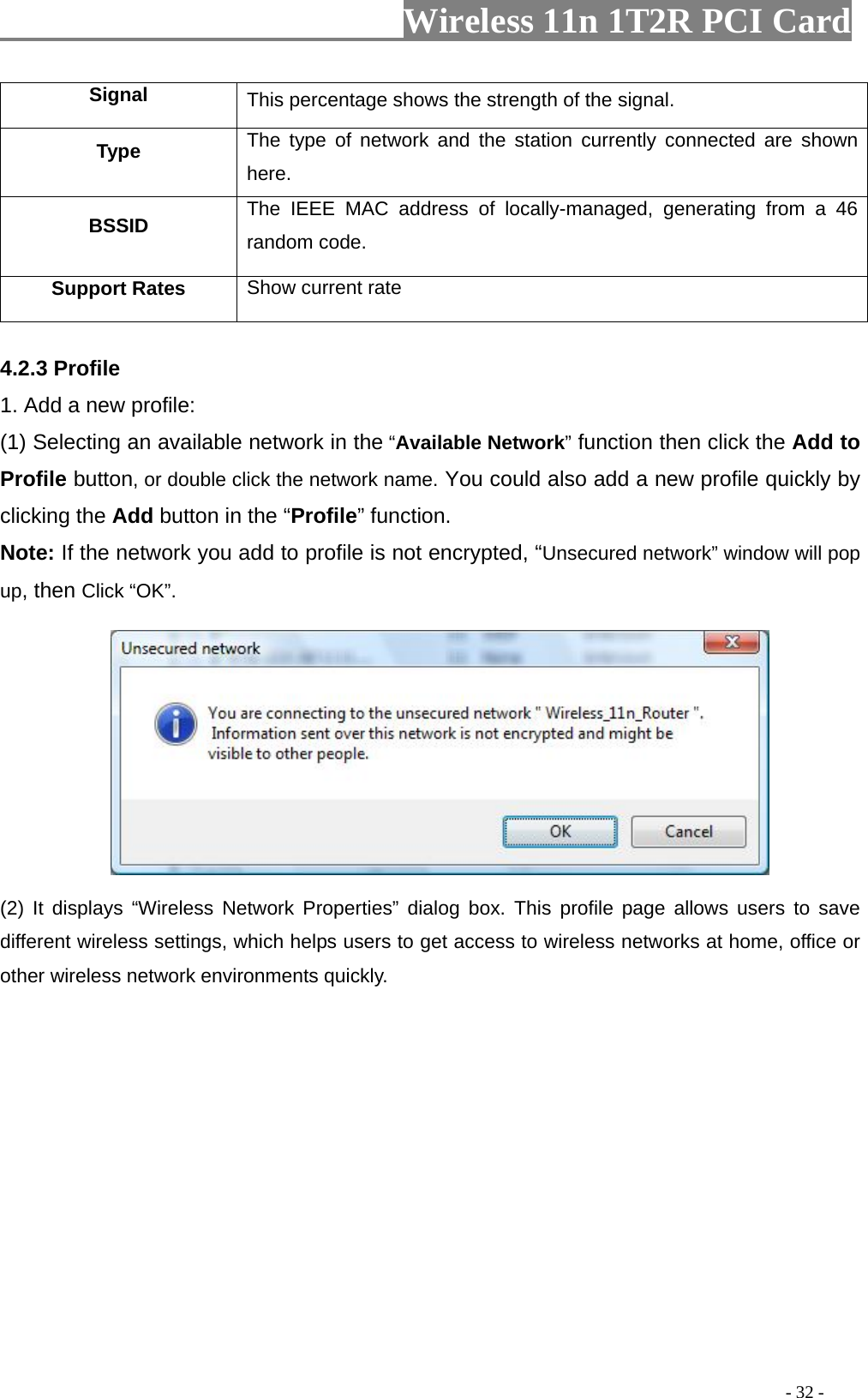                   Wireless 11n 1T2R PCI Card       Signal  This percentage shows the strength of the signal. Type  pe of network and the station currently connected are shown The tyhere. BSSID  The IEEE MAC address of locally-managed, generating from a 46 random code. Support Rates  Show current rate  4.2.3 Profile 1. Add a new profile:   (1) Selecting an available network in the “Available Network” function then click the Add to Profile button, or double click the network name. You could also add a new profile quickly by  you add to profile is not encrypted, “Unsecured network” window will pop up, then Click “OK”. clicking the Add button in the “Profile” function. Note: If the network (2) It displays “Wireless Network Properties” dialog box. This profile page allows users to save different wireless settings, which helps users to get access to wireless networks at home, office or other wireless network environments quickly.                                                                                           - 32 - 