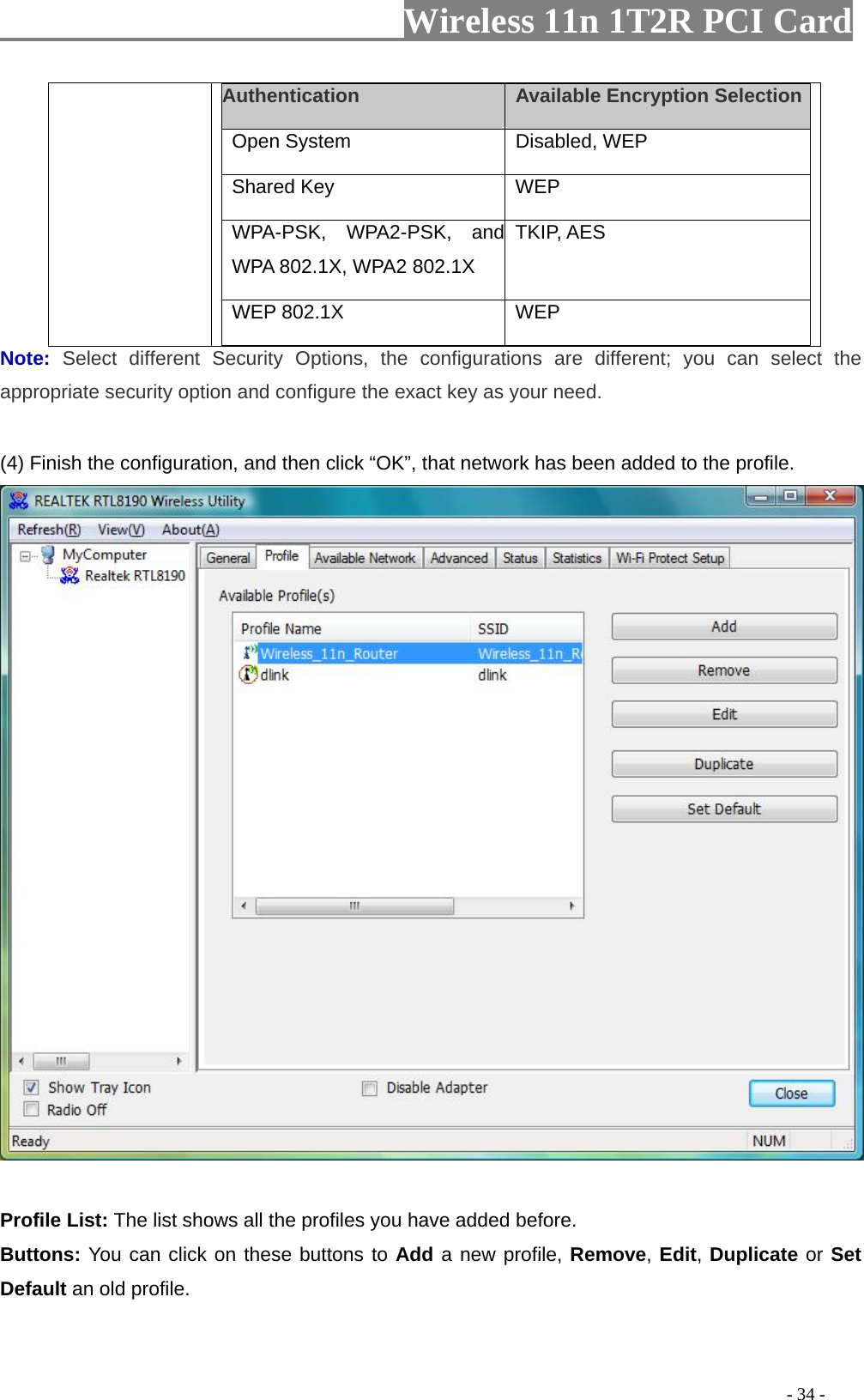                   Wireless 11n 1T2R PCI Card       Authentication    Available Encryption Selection  Open System   Disabled, WEP   Shared Key   WEP  WPA-PSK, WPA2-PSK, and WPA 802.1X, WPA2 802.1X TKIP, AES WEP 802.1X    WEP  Note:  Select different Security Options, the configurations are different; you can select the appropriate security option and configure the exact key as your need.  (4) Finish the configuration, and then click “OK”, that network has been added to the profile.    Profile List: The list shows all the profiles you have added before.   Buttons: You can click on these buttons to Add a new profile, Remove, Edit, Duplicate or Set Default an old profile.                                                                                            - 34 - 