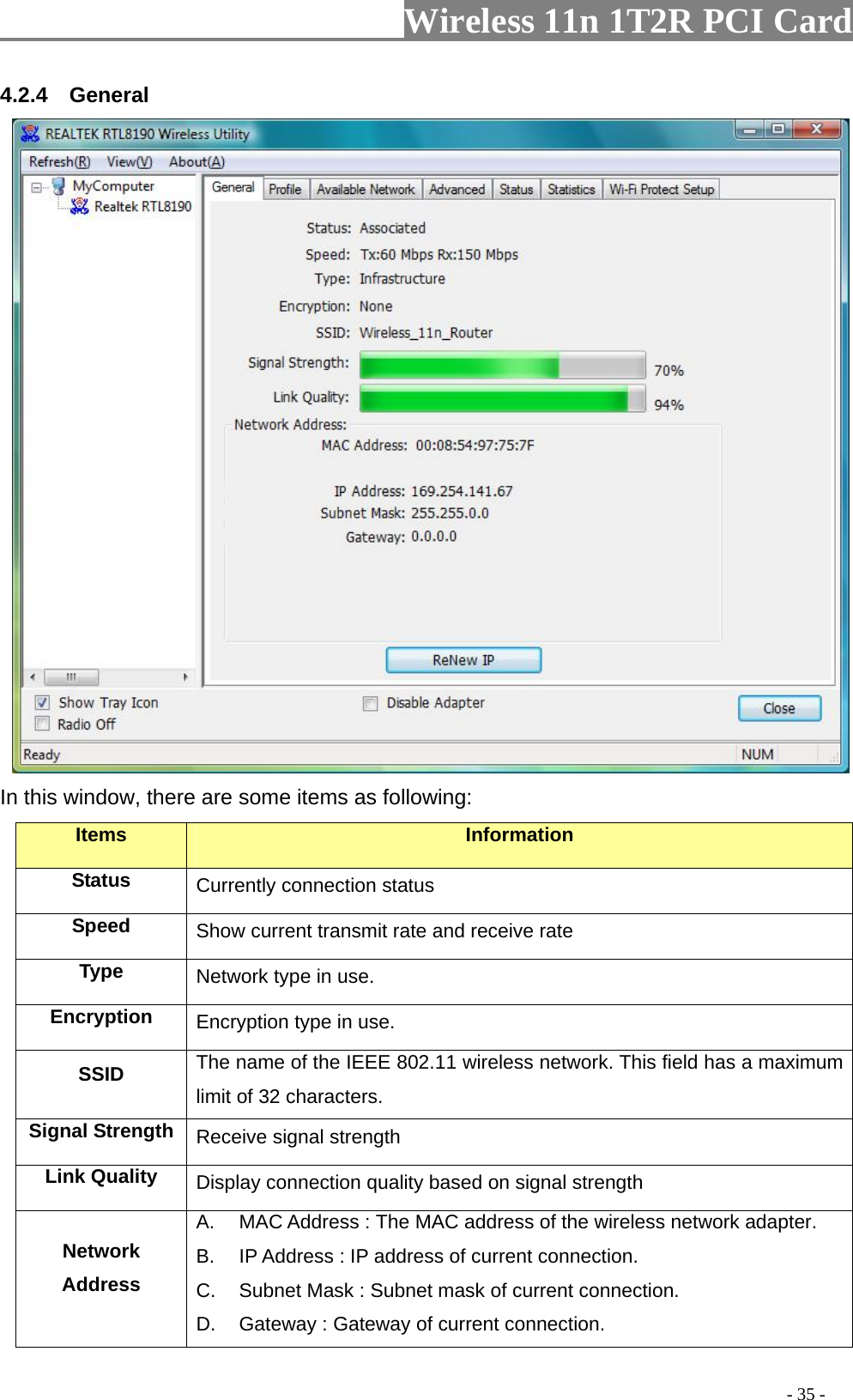                   Wireless 11n 1T2R PCI Card       4.2.4  General  In this window, there are some items as following: Items Information Status Currently connection status Speed  Show current transmit rate and receive rate Type  Network type in use. Encryption  Encryption type in use. SSID  The name of the IEEE 802.11 wireless network. This field has a maximum limit of 32 characters. Signal Strength  Receive signal strength Link Quality  Display connection quality based on signal strength   Network Address A.  MAC Address : The MAC address of the wireless network adapter. B.  IP Address : IP address of current connection. C.  Subnet Mask : Subnet mask of current connection. D.  Gateway : Gateway of current connection.                                                                                         - 35 - 