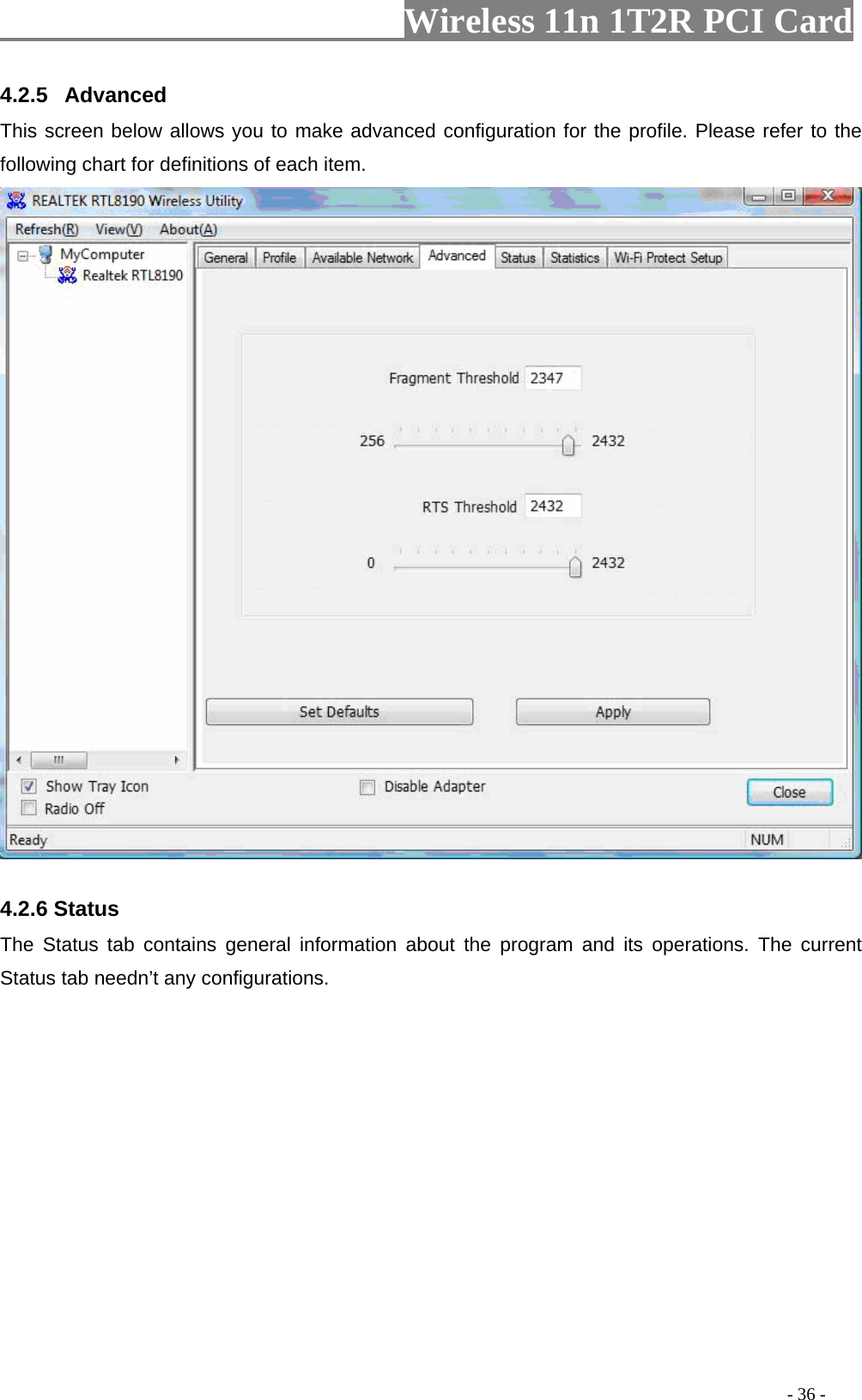                   Wireless 11n 1T2R PCI Card       4.2.5  Advanced This screen below allows you to make advanced configuration for the profile. Please refer to the following chart for definitions of each item.     4.2.6 Status The Status tab contains general information about the program and its operations. The current Status tab needn’t any configurations.                                                                                         - 36 - 