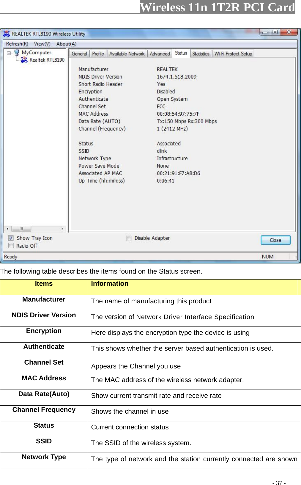                   Wireless 11n 1T2R PCI Card        The following table describes the items found on the Status screen. Items Information Manufacturer The name of manufacturing this product NDIS Driver Version  The version of Network Driver Interface Specification Encryption  Here displays the encryption type the device is using Authenticate  This shows whether the server based authentication is used. Channel Set  Appears the Channel you use MAC Address  The MAC address of the wireless network adapter. Data Rate(Auto)  Show current transmit rate and receive rate Channel Frequency  Shows the channel in use Status  Current connection status SSID  The SSID of the wireless system. Network Type  The type of network and the station currently connected are shown                                                                                         - 37 - 