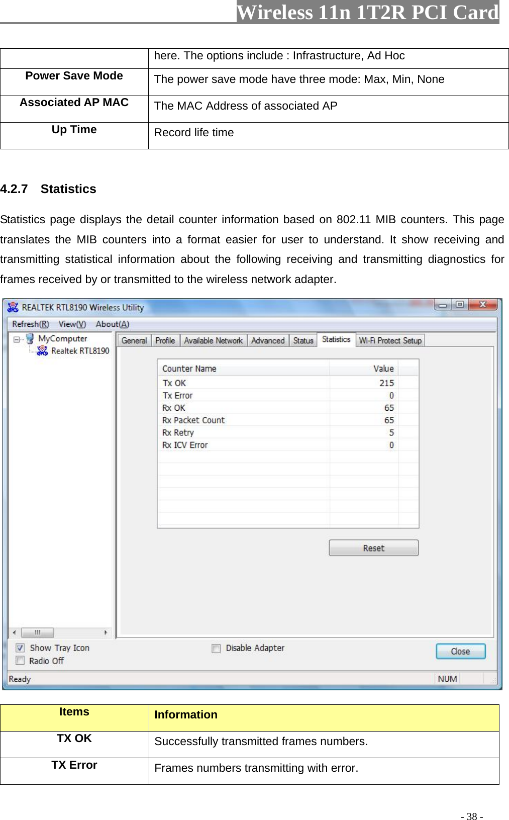                   Wireless 11n 1T2R PCI Card       here. The options include : Infrastructure, Ad Hoc Power Save Mode  , None The power save mode have three mode: Max, MinA  ssociated AP MAC The MAC Address of associated AP Up Time  Record life time  .2.7  Statistics ail counter information based on 802.11 MIB counters. This page  4Statistics page displays the dettranslates the MIB counters into a format easier for user to understand. It show receiving and transmitting statistical information about the following receiving and transmitting diagnostics for frames received by or transmitted to the wireless network adapter.   Items  Information TX OK Successfully transmitted frames numbers. TX Error  Frames numbers transmitting with error.                                                                                         - 38 - 
