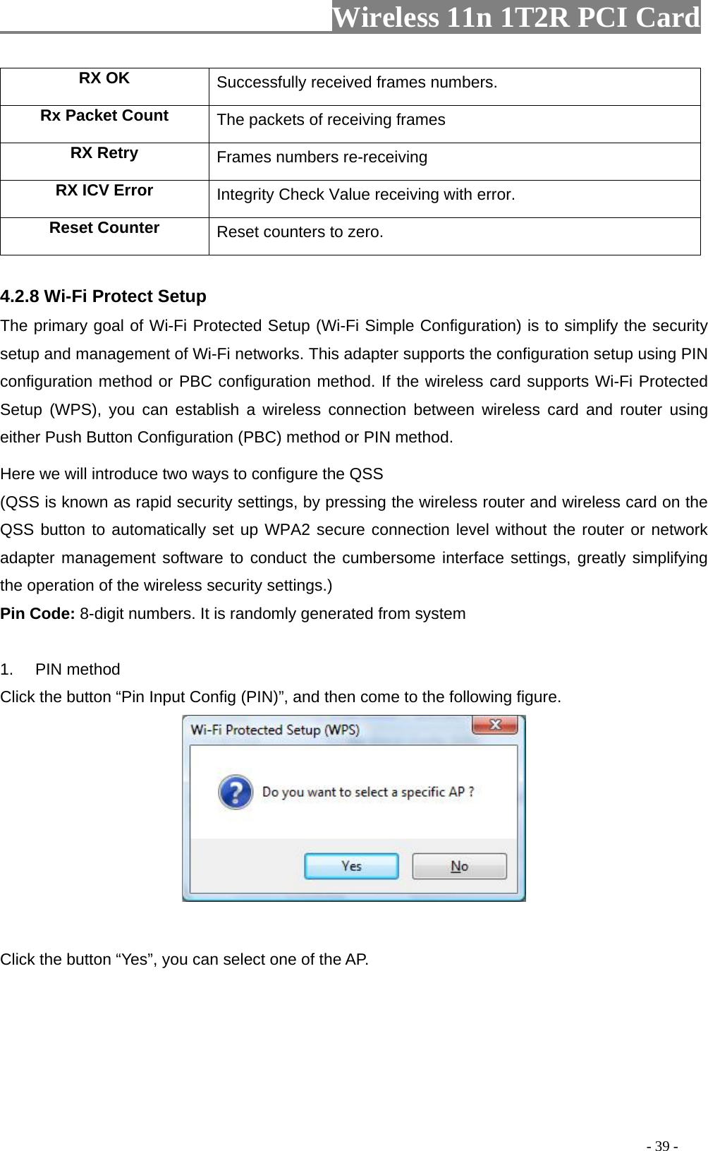                   Wireless 11n 1T2R PCI Card       RX OK  Successfully received frames numbers. Rx Packet Count  The packets of receiving frames RX Retry  Frames numbers re-receiving RX ICV Error   with error. Integrity Check Value receivingReset Counter Reset counters to zero.  4.2.8 Wi-Fi Protect Setup tected Setup (Wi-Fi Simple Configuration) is to simplify the security e wireless router and wireless card on the ated from system . PIN method  Input Config (PIN)”, and then come to the following figure. The primary goal of Wi-Fi Prosetup and management of Wi-Fi networks. This adapter supports the configuration setup using PIN configuration method or PBC configuration method. If the wireless card supports Wi-Fi Protected Setup (WPS), you can establish a wireless connection between wireless card and router using either Push Button Configuration (PBC) method or PIN method. Here we will introduce two ways to configure the QSS   (QSS is known as rapid security settings, by pressing thQSS button to automatically set up WPA2 secure connection level without the router or network adapter management software to conduct the cumbersome interface settings, greatly simplifying the operation of the wireless security settings.) Pin Code: 8-digit numbers. It is randomly gener 1Click the button “Pin   lick the button “Yes”, you can select one of the AP. C                                                                                        - 39 - 