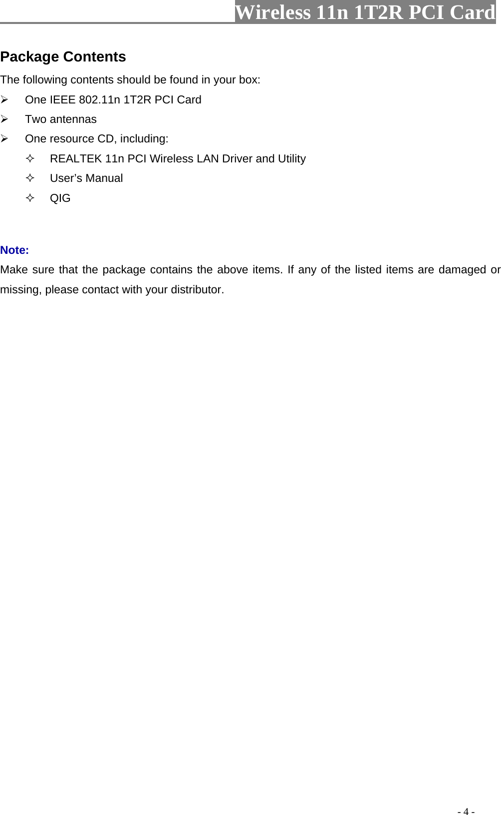                   Wireless 11n 1T2R PCI Card       Package Contents The following contents should be found in your box:   One IEEE 802.11n 1T2R PCI Card  Two antennas   One resource CD, including:   REALTEK 11n PCI Wireless LAN Driver and Utility  User’s Manual  QIG  Note: Make sure that the package contains the above items. If any of the listed items are damaged or missing, please contact with your distributor.                                                                                          - 4 - 