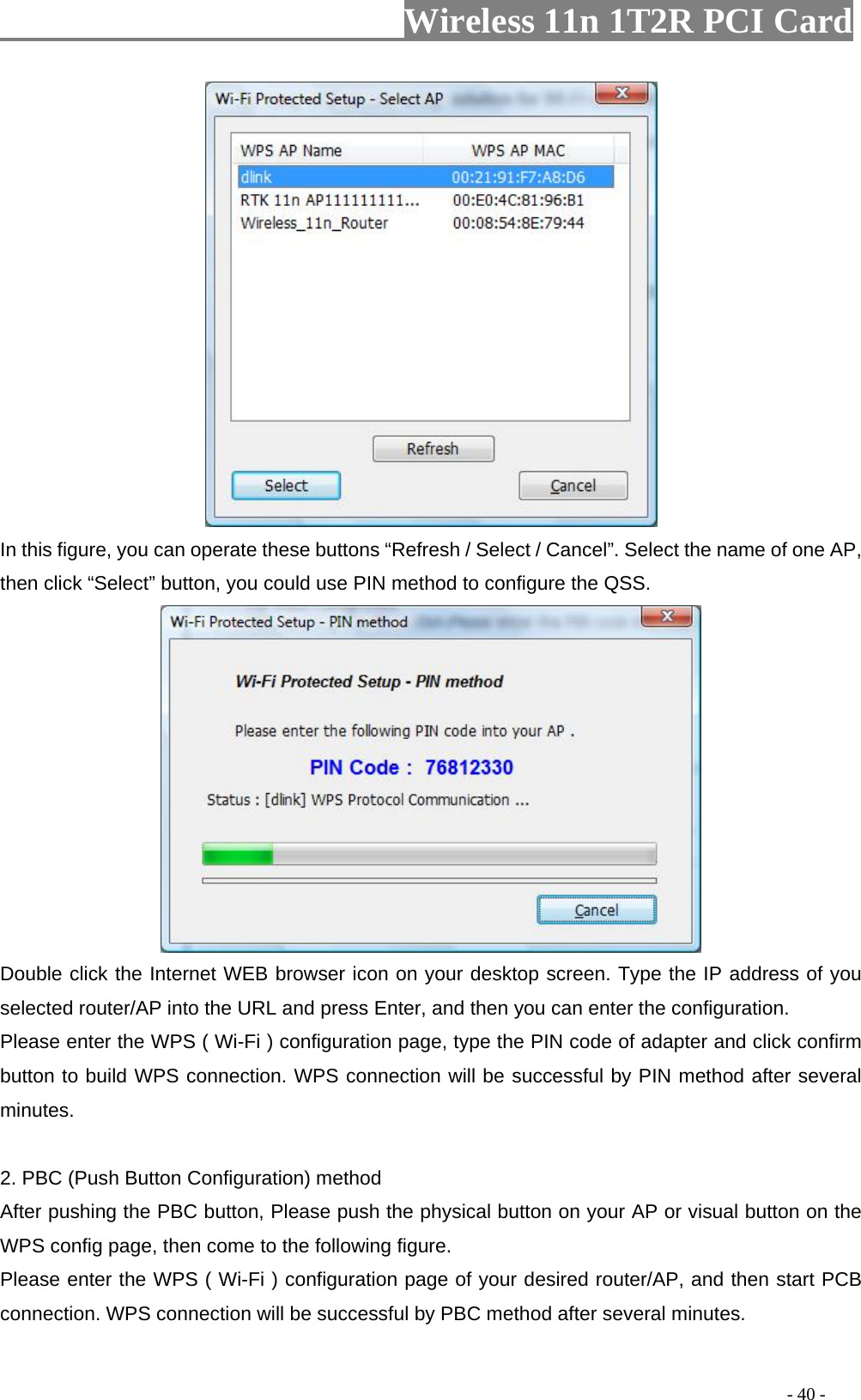                   Wireless 11n 1T2R PCI Card        In this figure, you can operate these buttons “Refresh / Select / Cancel”. Select the name of one AP, then click “Select” button, you could use PIN method to configure the QSS.  Double click the Internet WEB browser icon on your desktop screen. Type the IP address of you selected router/AP into the URL and press Enter, and then you can enter the configuration.   Please enter the WPS ( Wi-Fi ) configuration page, type the PIN code of adapter and click confirm button to build WPS connection. WPS connection will be successful by PIN method after several minutes.  2. PBC (Push Button Configuration) method After pushing the PBC button, Please push the physical button on your AP or visual button on the WPS config page, then come to the following figure.   Please enter the WPS ( Wi-Fi ) configuration page of your desired router/AP, and then start PCB connection. WPS connection will be successful by PBC method after several minutes.                                                                                         - 40 - 