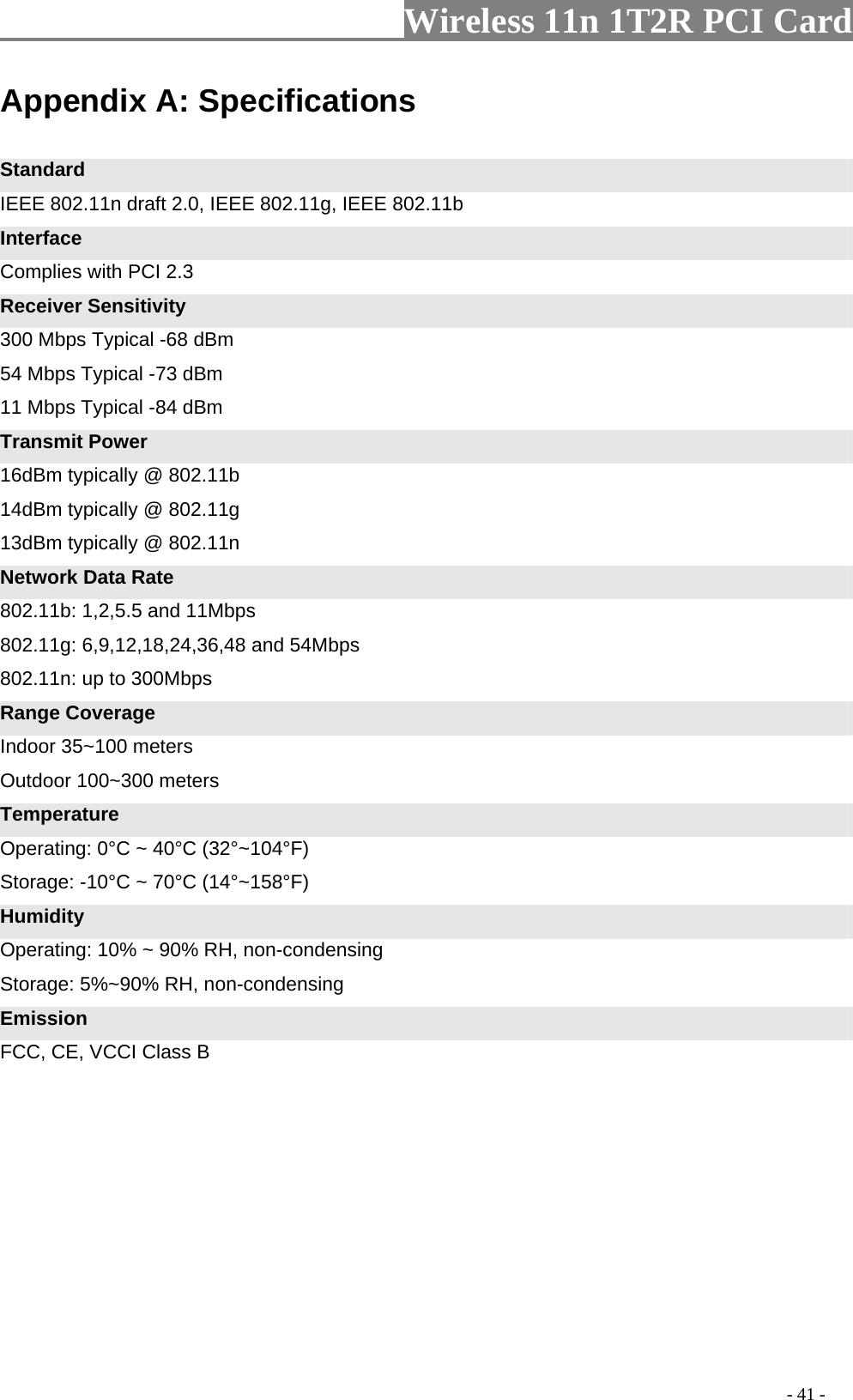                   Wireless 11n 1T2R PCI Card       Appendix A: Specifications  Standard IEEE 802.11n draft 2.0, IEEE 802.11g, IEEE 802.11b Interface Complies with PCI 2.3 Receiver Sensitivity 300 Mbps Typical -68 dBm   54 Mbps Typical -73 dBm   11 Mbps Typical -84 dBm Transmit Power 16dBm typically @ 802.11b   14dBm typically @ 802.11g   13dBm typically @ 802.11n Network Data Rate 802.11b: 1,2,5.5 and 11Mbps   802.11g: 6,9,12,18,24,36,48 and 54Mbps   802.11n: up to 300Mbps Range Coverage Indoor 35~100 meters Outdoor 100~300 meters Temperature Operating: 0°C ~ 40°C (32°~104°F) Storage: -10°C ~ 70°C (14°~158°F) Humidity Operating: 10% ~ 90% RH, non-condensing Storage: 5%~90% RH, non-condensing Emission FCC, CE, VCCI Class B                                                                                           - 41 - 