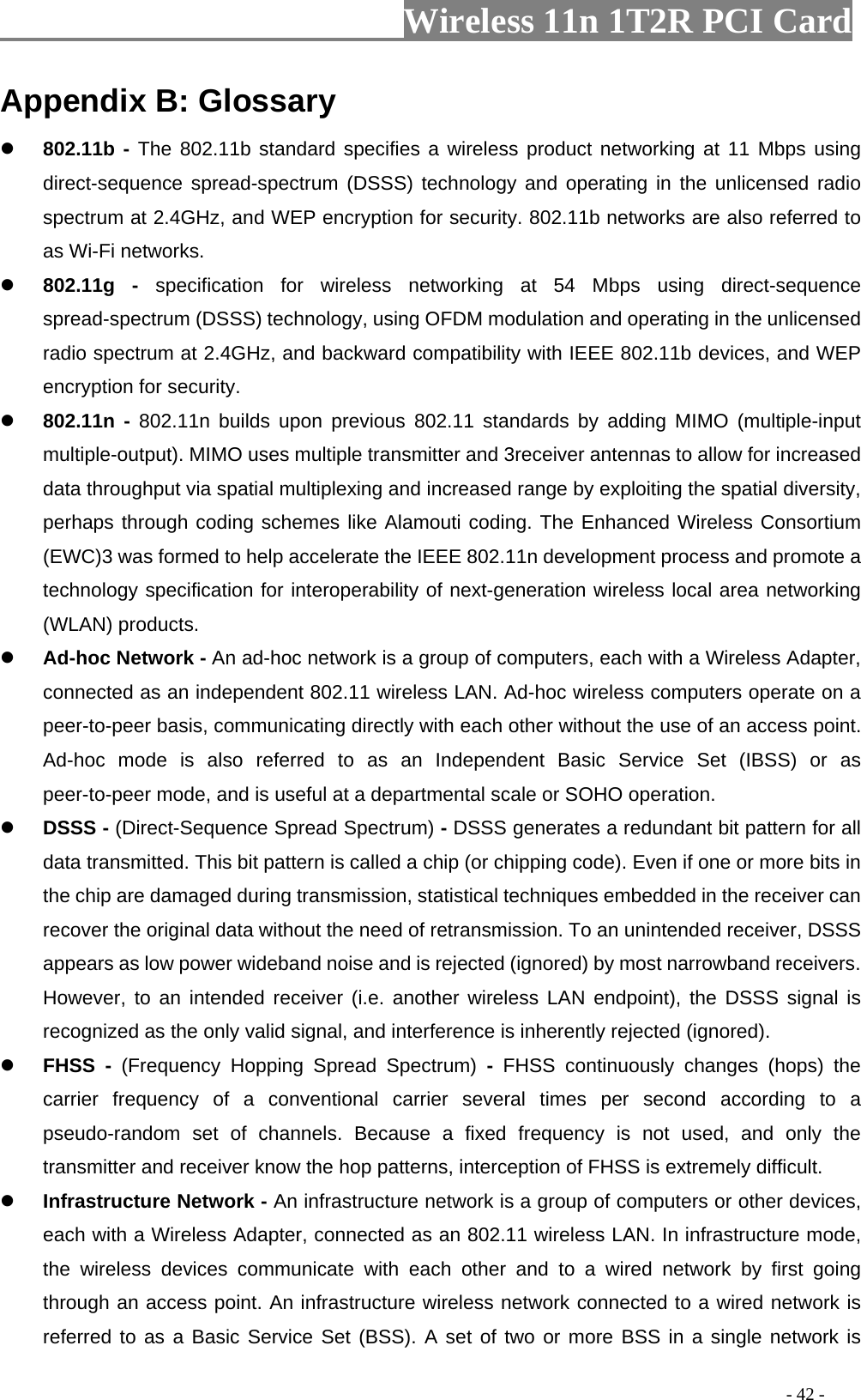                   Wireless 11n 1T2R PCI Card       Appendix B: Glossary  802.11b - The 802.11b standard specifies a wireless product networking at 11 Mbps using direct-sequence spread-spectrum (DSSS) technology and operating in the unlicensed radio spectrum at 2.4GHz, and WEP encryption for security. 802.11b networks are also referred to as Wi-Fi networks.  802.11g - specification for wireless networking at 54 Mbps using direct-sequence spread-spectrum (DSSS) technology, using OFDM modulation and operating in the unlicensed radio spectrum at 2.4GHz, and backward compatibility with IEEE 802.11b devices, and WEP encryption for security.  802.11n - 802.11n builds upon previous 802.11 standards by adding MIMO (multiple-input multiple-output). MIMO uses multiple transmitter and 3receiver antennas to allow for increased data throughput via spatial multiplexing and increased range by exploiting the spatial diversity, perhaps through coding schemes like Alamouti coding. The Enhanced Wireless Consortium (EWC)3 was formed to help accelerate the IEEE 802.11n development process and promote a technology specification for interoperability of next-generation wireless local area networking (WLAN) products.  Ad-hoc Network - An ad-hoc network is a group of computers, each with a Wireless Adapter, connected as an independent 802.11 wireless LAN. Ad-hoc wireless computers operate on a peer-to-peer basis, communicating directly with each other without the use of an access point. Ad-hoc mode is also referred to as an Independent Basic Service Set (IBSS) or as peer-to-peer mode, and is useful at a departmental scale or SOHO operation.  DSSS - (Direct-Sequence Spread Spectrum) - DSSS generates a redundant bit pattern for all data transmitted. This bit pattern is called a chip (or chipping code). Even if one or more bits in the chip are damaged during transmission, statistical techniques embedded in the receiver can recover the original data without the need of retransmission. To an unintended receiver, DSSS appears as low power wideband noise and is rejected (ignored) by most narrowband receivers. However, to an intended receiver (i.e. another wireless LAN endpoint), the DSSS signal is recognized as the only valid signal, and interference is inherently rejected (ignored).  FHSS - (Frequency Hopping Spread Spectrum) -  FHSS continuously changes (hops) the carrier frequency of a conventional carrier several times per second according to a pseudo-random set of channels. Because a fixed frequency is not used, and only the transmitter and receiver know the hop patterns, interception of FHSS is extremely difficult.  Infrastructure Network - An infrastructure network is a group of computers or other devices, each with a Wireless Adapter, connected as an 802.11 wireless LAN. In infrastructure mode, the wireless devices communicate with each other and to a wired network by first going through an access point. An infrastructure wireless network connected to a wired network is referred to as a Basic Service Set (BSS). A set of two or more BSS in a single network is                                                                                         - 42 - 