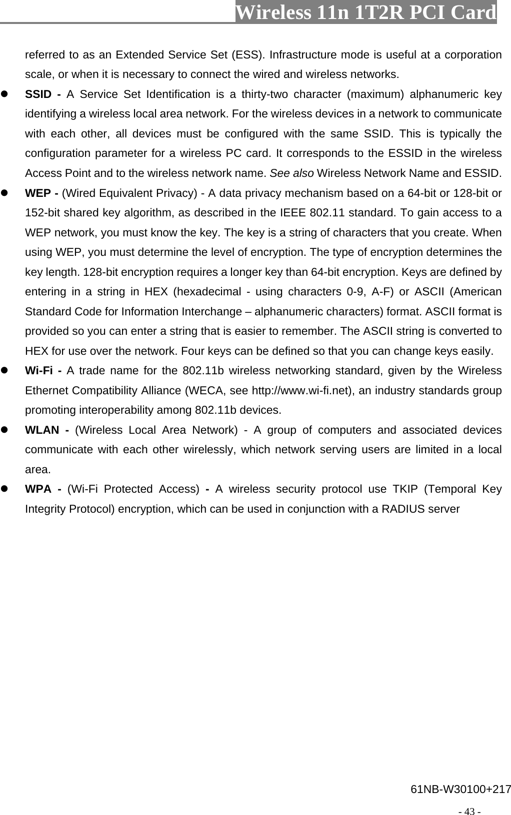                       Wireless 11n 1T2R PCI Card                                                                                          - 43 - referred to as an Extended Service Set (ESS). Infrastructure mode is useful at a corporation scale, or when it is necessary to connect the wired and wireless networks.  SSID - A Service Set Identification is a thirty-two character (maximum) alphanumeric key identifying a wireless local area network. For the wireless devices in a network to communicate with each other, all devices must be configured with the same SSID. This is typically the configuration parameter for a wireless PC card. It corresponds to the ESSID in the wireless Access Point and to the wireless network name. See also Wireless Network Name and ESSID.  WEP - (Wired Equivalent Privacy) - A data privacy mechanism based on a 64-bit or 128-bit or 152-bit shared key algorithm, as described in the IEEE 802.11 standard. To gain access to a WEP network, you must know the key. The key is a string of characters that you create. When using WEP, you must determine the level of encryption. The type of encryption determines the key length. 128-bit encryption requires a longer key than 64-bit encryption. Keys are defined by entering in a string in HEX (hexadecimal - using characters 0-9, A-F) or ASCII (American Standard Code for Information Interchange – alphanumeric characters) format. ASCII format is provided so you can enter a string that is easier to remember. The ASCII string is converted to HEX for use over the network. Four keys can be defined so that you can change keys easily.  Wi-Fi - A trade name for the 802.11b wireless networking standard, given by the Wireless Ethernet Compatibility Alliance (WECA, see http://www.wi-fi.net), an industry standards group promoting interoperability among 802.11b devices.  WLAN - (Wireless Local Area Network) - A group of computers and associated devices communicate with each other wirelessly, which network serving users are limited in a local area.  WPA - (Wi-Fi Protected Access) -  A wireless security protocol use TKIP (Temporal Key Integrity Protocol) encryption, which can be used in conjunction with a RADIUS server 61NB-W30100+217