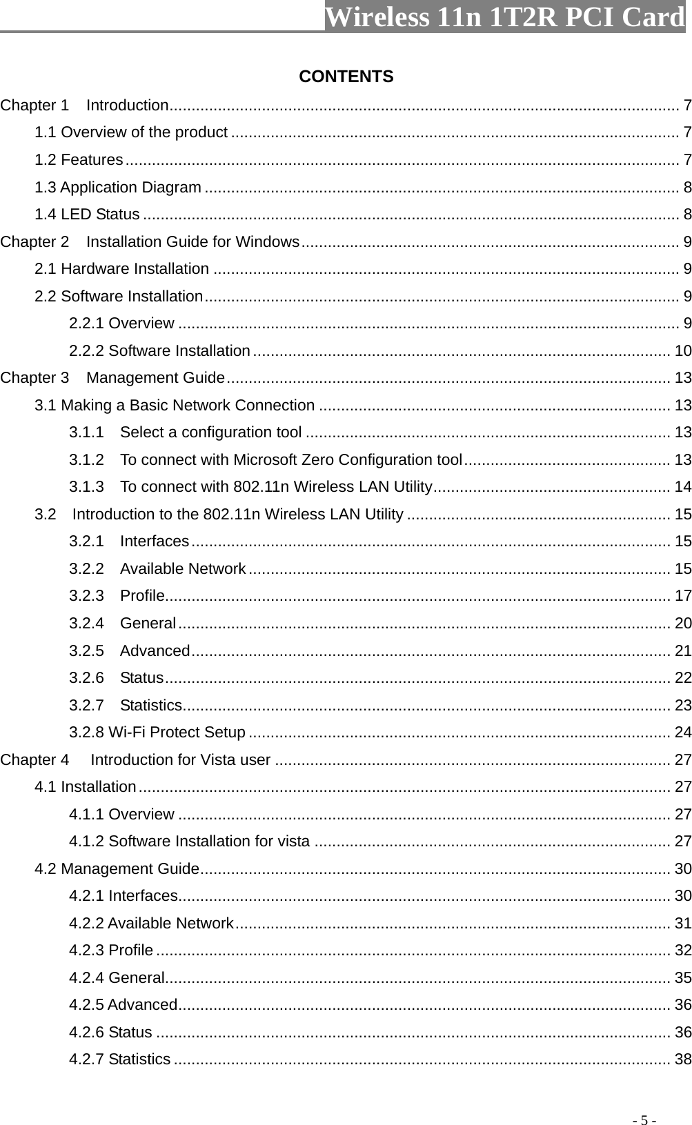                   Wireless 11n 1T2R PCI Card       CONTENTS Chapter 1 .................................................................................................................... 7 Introduction1.1 Overview of the product ...................................................................................................... 7 1.2 Features.............................................................................................................................. 7 1.3 Application Diagram ............................................................................................................ 8 1.4 LED Status .......................................................................................................................... 8 Chapter 2 ...................................................................................... 9 Installation Guide for Windows2.1 Hardware Installation .......................................................................................................... 9 2.2 Software Installation............................................................................................................ 9 2.2.1 Overview .................................................................................................................. 9 2.2.2 Software Installation............................................................................................... 10 Chapter 3 ..................................................................................................... 13 Management Guide3.1 Making a Basic Network Connection ................................................................................ 13 3.1.1    Select a configuration tool ................................................................................... 13 3.1.2    To connect with Microsoft Zero Configuration tool............................................... 13 3.1.3    To connect with 802.11n Wireless LAN Utility...................................................... 14 3.2    Introduction to the 802.11n Wireless LAN Utility ............................................................ 15 3.2.1  Interfaces............................................................................................................. 15 3.2.2  Available Network................................................................................................ 15 3.2.3  Profile................................................................................................................... 17 3.2.4  General................................................................................................................ 20 3.2.5   ............................................................................................................. 21 Advanced3.2.6  Status................................................................................................................... 22 3.2.7  Statistics............................................................................................................... 23 3.2.8 Wi-Fi Protect Setup ................................................................................................ 24 Chapter 4 .......................................................................................... 27  Introduction for Vista user4.1 Installation......................................................................................................................... 27 4.1.1 Overview ................................................................................................................ 27 4.1.2 Software Installation for vista ................................................................................. 27 4.2 Management Guide........................................................................................................... 30 4.2.1 Interfaces................................................................................................................ 30 4.2.2 Available Network................................................................................................... 31 4.2.3 Profile ..................................................................................................................... 32 4.2.4 General................................................................................................................... 35 4.2.5 ................................................................................................................ 36 Advanced4.2.6 Status ..................................................................................................................... 36 4.2.7 Statistics ................................................................................................................. 38                                                                                         - 5 - 