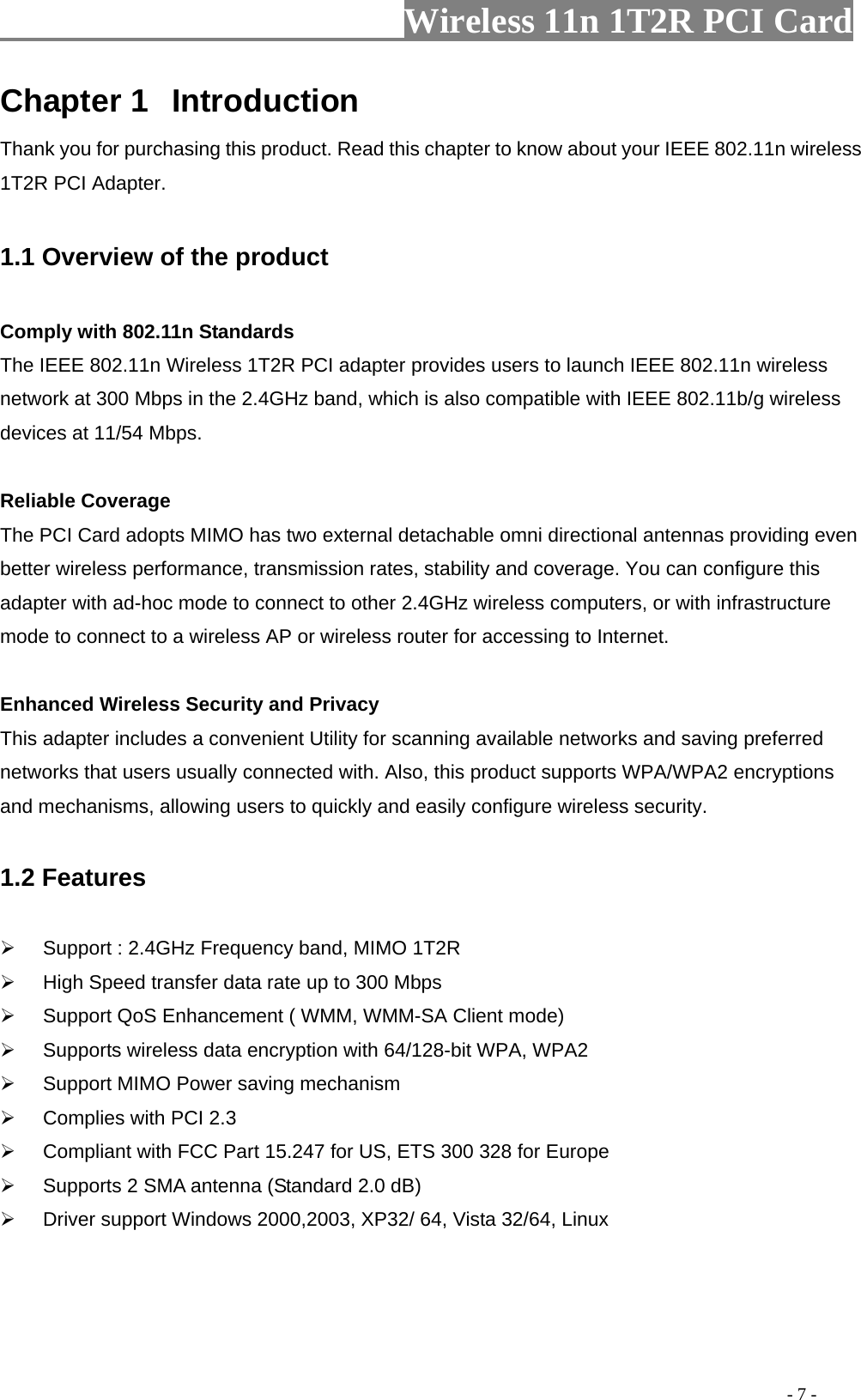                   Wireless 11n 1T2R PCI Card       Chapter 1  Introduction Thank you for purchasing this product. Read this chapter to know about your IEEE 802.11n wireless 1T2R PCI Adapter.  1.1 Overview of the product  Comply with 802.11n Standards The IEEE 802.11n Wireless 1T2R PCI adapter provides users to launch IEEE 802.11n wireless network at 300 Mbps in the 2.4GHz band, which is also compatible with IEEE 802.11b/g wireless devices at 11/54 Mbps.  Reliable Coverage The PCI Card adopts MIMO has two external detachable omni directional antennas providing even better wireless performance, transmission rates, stability and coverage. You can configure this adapter with ad-hoc mode to connect to other 2.4GHz wireless computers, or with infrastructure mode to connect to a wireless AP or wireless router for accessing to Internet.    Enhanced Wireless Security and Privacy This adapter includes a convenient Utility for scanning available networks and saving preferred networks that users usually connected with. Also, this product supports WPA/WPA2 encryptions and mechanisms, allowing users to quickly and easily configure wireless security.  1.2 Features    Support : 2.4GHz Frequency band, MIMO 1T2R   High Speed transfer data rate up to 300 Mbps   Support QoS Enhancement ( WMM, WMM-SA Client mode)   Supports wireless data encryption with 64/128-bit WPA, WPA2   Support MIMO Power saving mechanism   Complies with PCI 2.3   Compliant with FCC Part 15.247 for US, ETS 300 328 for Europe   Supports 2 SMA antenna (Standard 2.0 dB)   Driver support Windows 2000,2003, XP32/ 64, Vista 32/64, Linux                                                                                          - 7 - 