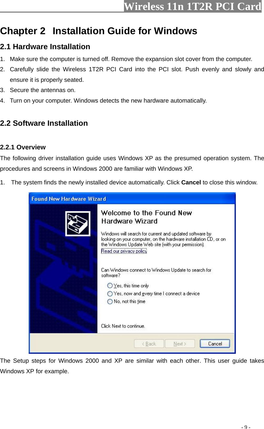                   Wireless 11n 1T2R PCI Card       Chapter 2  Installation Guide for Windows 2.1 Hardware Installation 1.  Make sure the computer is turned off. Remove the expansion slot cover from the computer.     2.  Carefully slide the Wireless 1T2R PCI Card into the PCI slot. Push evenly and slowly and ensure it is properly seated. 3.  Secure the antennas on. 4.  Turn on your computer. Windows detects the new hardware automatically.  2.2 Software Installation  2.2.1 Overview The following driver installation guide uses Windows XP as the presumed operation system. The procedures and screens in Windows 2000 are familiar with Windows XP. 1.  The system finds the newly installed device automatically. Click Cancel to close this window.    The Setup steps for Windows 2000 and XP are similar with each other. This user guide takes Windows XP for example.                                                                                             - 9 - 