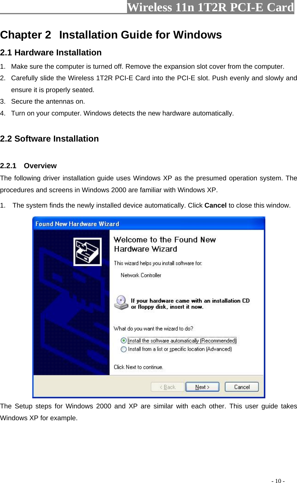                     Wireless 11n 1T2R PCI-E Card                                                                                          - 10 - Chapter 2  Installation Guide for Windows 2.1 Hardware Installation 1.  Make sure the computer is turned off. Remove the expansion slot cover from the computer.     2.  Carefully slide the Wireless 1T2R PCI-E Card into the PCI-E slot. Push evenly and slowly and ensure it is properly seated. 3.  Secure the antennas on. 4.  Turn on your computer. Windows detects the new hardware automatically.  2.2 Software Installation  2.2.1  Overview The following driver installation guide uses Windows XP as the presumed operation system. The procedures and screens in Windows 2000 are familiar with Windows XP. 1.  The system finds the newly installed device automatically. Click Cancel to close this window.    The Setup steps for Windows 2000 and XP are similar with each other. This user guide takes Windows XP for example.     