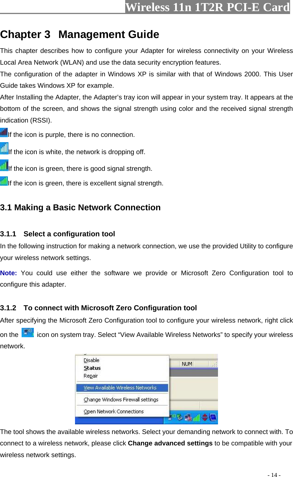                     Wireless 11n 1T2R PCI-E Card                                                                                          - 14 - Chapter 3  Management Guide This chapter describes how to configure your Adapter for wireless connectivity on your Wireless Local Area Network (WLAN) and use the data security encryption features. The configuration of the adapter in Windows XP is similar with that of Windows 2000. This User Guide takes Windows XP for example. After Installing the Adapter, the Adapter’s tray icon will appear in your system tray. It appears at the bottom of the screen, and shows the signal strength using color and the received signal strength indication (RSSI). If the icon is purple, there is no connection. If the icon is white, the network is dropping off. If the icon is green, there is good signal strength. If the icon is green, there is excellent signal strength.  3.1 Making a Basic Network Connection  3.1.1    Select a configuration tool In the following instruction for making a network connection, we use the provided Utility to configure your wireless network settings.   Note:  You could use either the software we provide or Microsoft Zero Configuration tool to configure this adapter.    3.1.2    To connect with Microsoft Zero Configuration tool   After specifying the Microsoft Zero Configuration tool to configure your wireless network, right click on the    icon on system tray. Select “View Available Wireless Networks” to specify your wireless network.   The tool shows the available wireless networks. Select your demanding network to connect with. To connect to a wireless network, please click Change advanced settings to be compatible with your wireless network settings.   