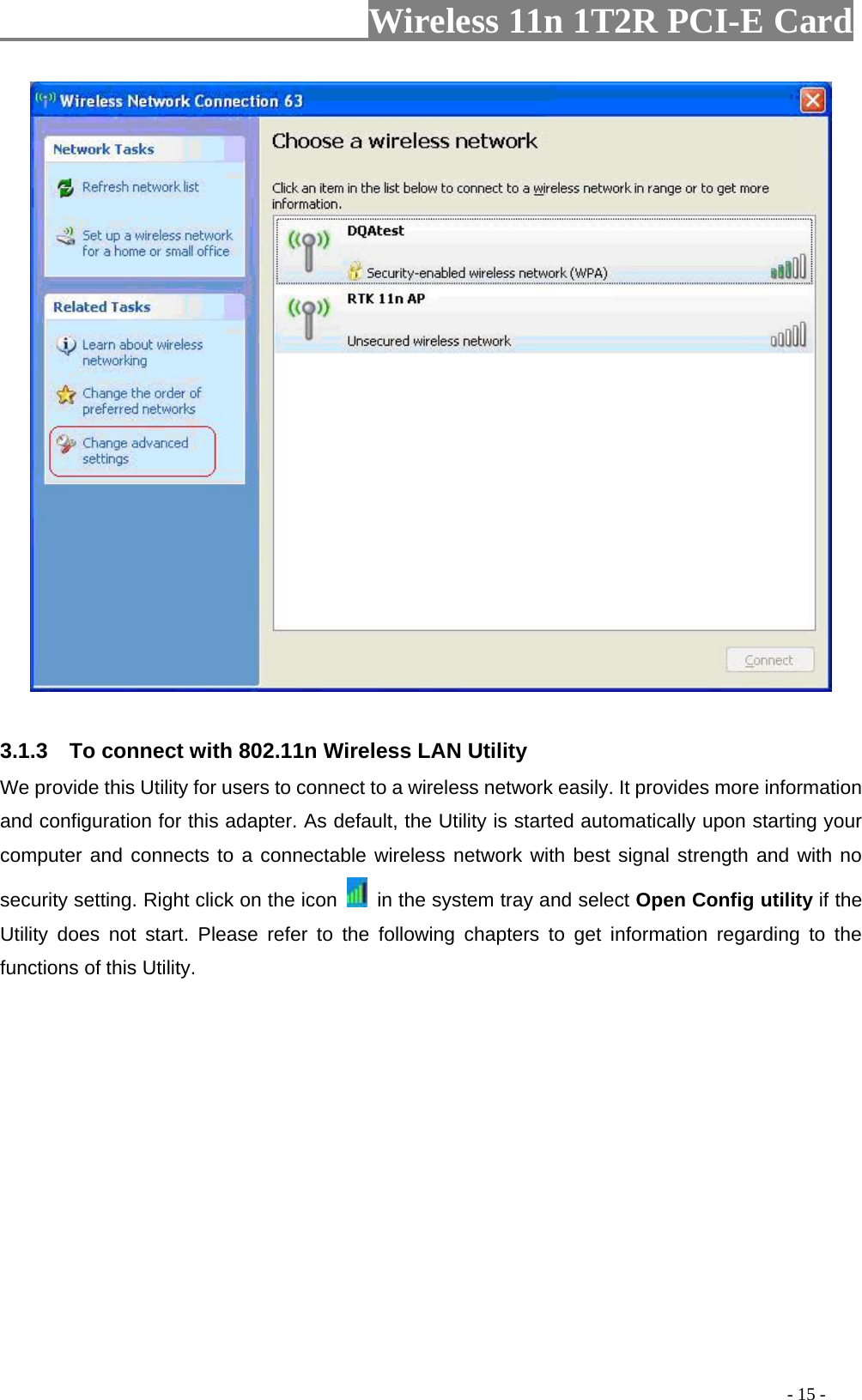                     Wireless 11n 1T2R PCI-E Card                                                                                          - 15 -   3.1.3    To connect with 802.11n Wireless LAN Utility   We provide this Utility for users to connect to a wireless network easily. It provides more information and configuration for this adapter. As default, the Utility is started automatically upon starting your computer and connects to a connectable wireless network with best signal strength and with no security setting. Right click on the icon    in the system tray and select Open Config utility if the Utility does not start. Please refer to the following chapters to get information regarding to the functions of this Utility.   