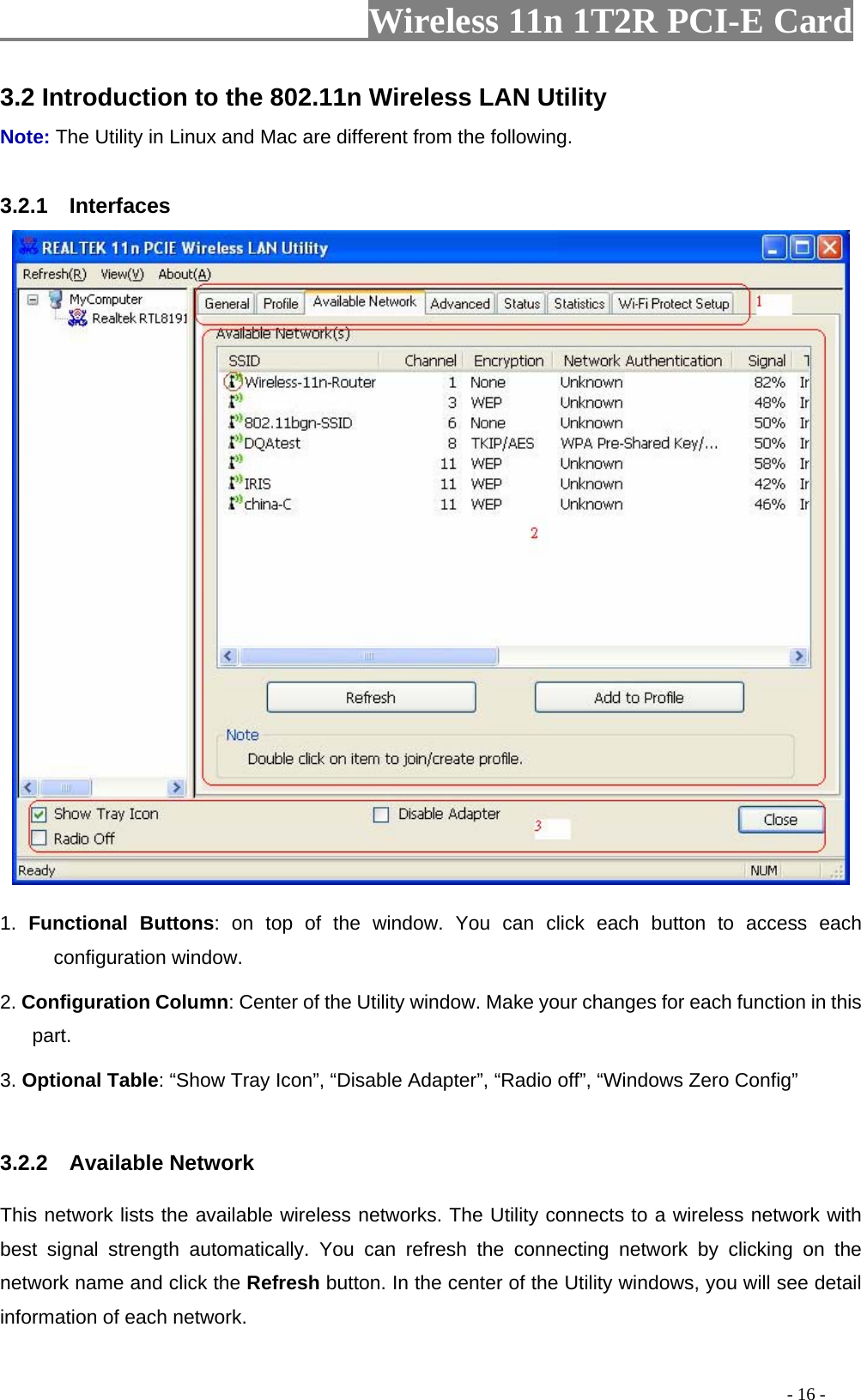                     Wireless 11n 1T2R PCI-E Card                                                                                          - 16 - 3.2 Introduction to the 802.11n Wireless LAN Utility   Note: The Utility in Linux and Mac are different from the following.    3.2.1  Interfaces   1.  Functional Buttons: on top of the window. You can click each button to access each configuration window.   2. Configuration Column: Center of the Utility window. Make your changes for each function in this part.  3. Optional Table: “Show Tray Icon”, “Disable Adapter”, “Radio off”, “Windows Zero Config”    3.2.2  Available Network This network lists the available wireless networks. The Utility connects to a wireless network with best signal strength automatically. You can refresh the connecting network by clicking on the network name and click the Refresh button. In the center of the Utility windows, you will see detail information of each network.   