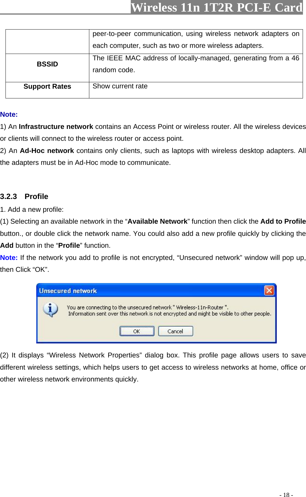                     Wireless 11n 1T2R PCI-E Card                                                                                          - 18 - peer-to-peer communication, using wireless network adapters on each computer, such as two or more wireless adapters. BSSID  The IEEE MAC address of locally-managed, generating from a 46 random code. Support Rates  Show current rate  Note: 1) An Infrastructure network contains an Access Point or wireless router. All the wireless devices or clients will connect to the wireless router or access point. 2) An Ad-Hoc network contains only clients, such as laptops with wireless desktop adapters. All the adapters must be in Ad-Hoc mode to communicate.  3.2.3  Profile 1. Add a new profile:   (1) Selecting an available network in the “Available Network” function then click the Add to Profile button., or double click the network name. You could also add a new profile quickly by clicking the Add button in the “Profile” function. Note: If the network you add to profile is not encrypted, “Unsecured network” window will pop up, then Click “OK”.  (2) It displays “Wireless Network Properties” dialog box. This profile page allows users to save different wireless settings, which helps users to get access to wireless networks at home, office or other wireless network environments quickly.   