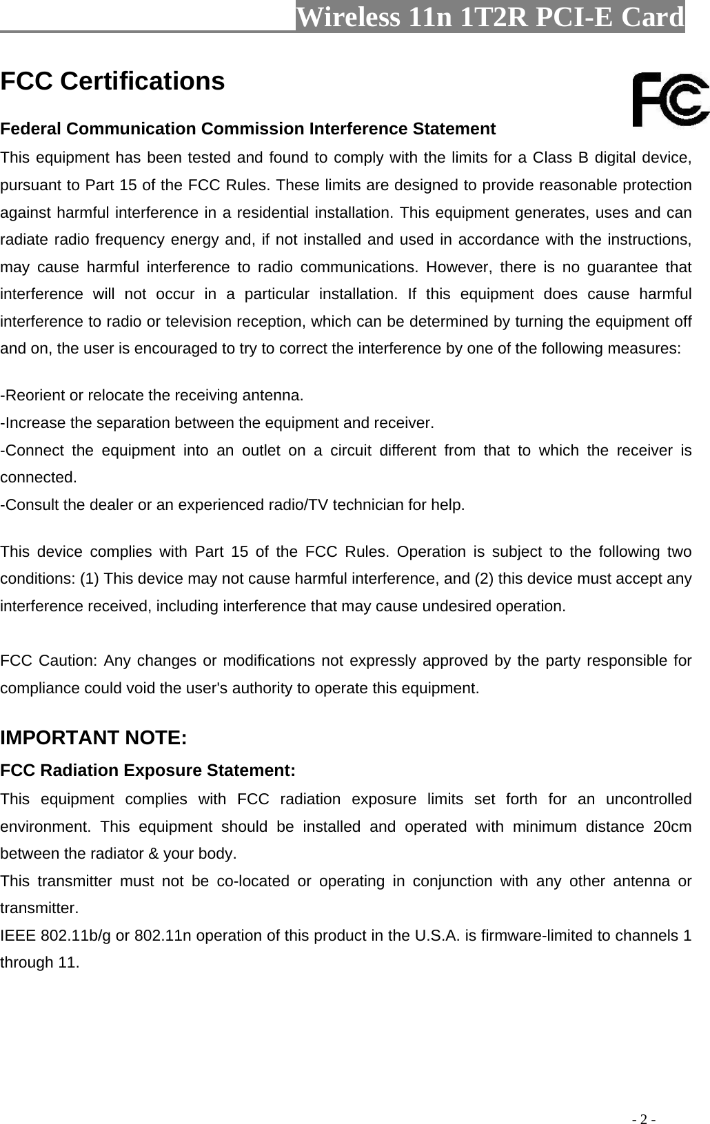                     Wireless 11n 1T2R PCI-E Card                                                                                           - 2 - FCC Certifications     Federal Communication Commission Interference Statement   This equipment has been tested and found to comply with the limits for a Class B digital device, pursuant to Part 15 of the FCC Rules. These limits are designed to provide reasonable protection against harmful interference in a residential installation. This equipment generates, uses and can radiate radio frequency energy and, if not installed and used in accordance with the instructions, may cause harmful interference to radio communications. However, there is no guarantee that interference will not occur in a particular installation. If this equipment does cause harmful interference to radio or television reception, which can be determined by turning the equipment off and on, the user is encouraged to try to correct the interference by one of the following measures:     -Reorient or relocate the receiving antenna.   -Increase the separation between the equipment and receiver.   -Connect the equipment into an outlet on a circuit different from that to which the receiver is connected.  -Consult the dealer or an experienced radio/TV technician for help.     This device complies with Part 15 of the FCC Rules. Operation is subject to the following two conditions: (1) This device may not cause harmful interference, and (2) this device must accept any interference received, including interference that may cause undesired operation.     FCC Caution: Any changes or modifications not expressly approved by the party responsible for compliance could void the user&apos;s authority to operate this equipment.     IMPORTANT NOTE:   FCC Radiation Exposure Statement:   This equipment complies with FCC radiation exposure limits set forth for an uncontrolled environment. This equipment should be installed and operated with minimum distance 20cm between the radiator &amp; your body.   This transmitter must not be co-located or operating in conjunction with any other antenna or transmitter.  IEEE 802.11b/g or 802.11n operation of this product in the U.S.A. is firmware-limited to channels 1 through 11.    