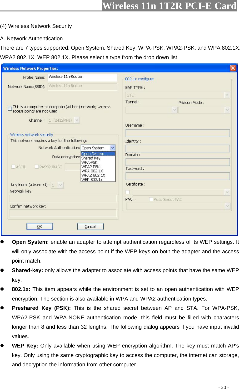                     Wireless 11n 1T2R PCI-E Card                                                                                          - 20 - (4) Wireless Network Security A. Network Authentication There are 7 types supported: Open System, Shared Key, WPA-PSK, WPA2-PSK, and WPA 802.1X, WPA2 802.1X, WEP 802.1X. Please select a type from the drop down list.    z Open System: enable an adapter to attempt authentication regardless of its WEP settings. It will only associate with the access point if the WEP keys on both the adapter and the access point match. z Shared-key: only allows the adapter to associate with access points that have the same WEP key. z 802.1x: This item appears while the environment is set to an open authentication with WEP encryption. The section is also available in WPA and WPA2 authentication types. z Preshared Key (PSK): This is the shared secret between AP and STA. For WPA-PSK, WPA2-PSK and WPA-NONE authentication mode, this field must be filled with characters longer than 8 and less than 32 lengths. The following dialog appears if you have input invalid values. z WEP Key: Only available when using WEP encryption algorithm. The key must match AP&apos;s key. Only using the same cryptographic key to access the computer, the internet can storage, and decryption the information from other computer. 