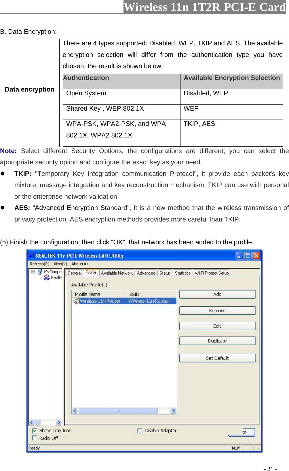                     Wireless 11n 1T2R PCI-E Card                                                                                          - 21 - B. Data Encryption: Data encryption There are 4 types supported: Disabled, WEP, TKIP and AES. The available encryption selection will differ from the authentication type you have chosen, the result is shown below:   Authentication    Available Encryption Selection  Open System   Disabled, WEP    Shared Key , WEP 802.1X    WEP   WPA-PSK, WPA2-PSK, and WPA 802.1X, WPA2 802.1X TKIP, AES  Note:  Select different Security Options, the configurations are different; you can select the appropriate security option and configure the exact key as your need. z TKIP: &quot;Temporary Key Integration communication Protocol&quot;, it provide each packet&apos;s key mixture, message integration and key reconstruction mechanism. TKIP can use with personal or the enterprise network validation. z AES: “Advanced Encryption Standard”, it is a new method that the wireless transmission of privacy protection. AES encryption methods provides more careful than TKIP.  (5) Finish the configuration, then click “OK”, that network has been added to the profile.  