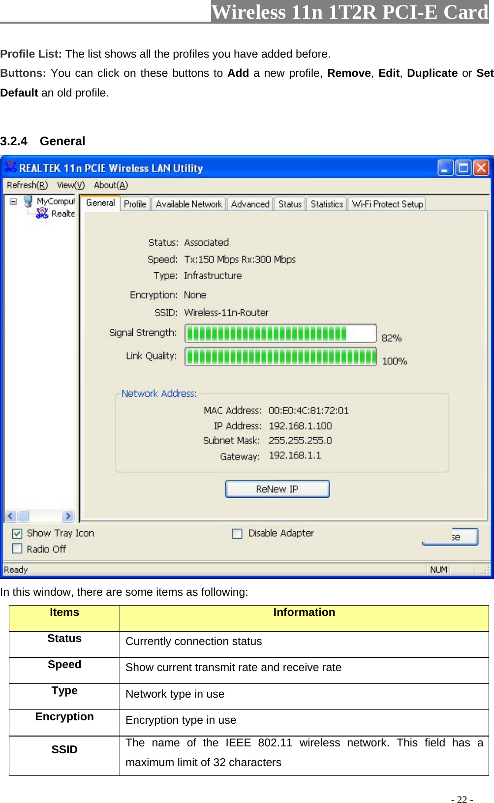                     Wireless 11n 1T2R PCI-E Card                                                                                          - 22 - Profile List: The list shows all the profiles you have added before.   Buttons: You can click on these buttons to Add a new profile, Remove, Edit, Duplicate or Set Default an old profile.    3.2.4  General  In this window, there are some items as following: Items Information Status Currently connection status Speed  Show current transmit rate and receive rate Type  Network type in use Encryption  Encryption type in use SSID  The name of the IEEE 802.11 wireless network. This field has a maximum limit of 32 characters 