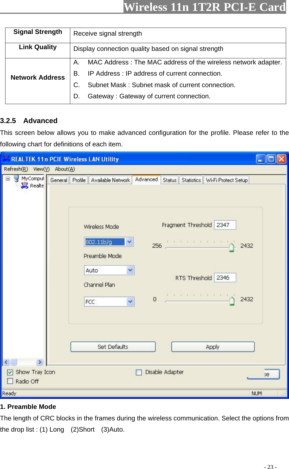                     Wireless 11n 1T2R PCI-E Card                                                                                          - 23 - Signal Strength  Receive signal strength Link Quality  Display connection quality based on signal strength   Network Address A.  MAC Address : The MAC address of the wireless network adapter.B.  IP Address : IP address of current connection. C.  Subnet Mask : Subnet mask of current connection. D.  Gateway : Gateway of current connection.  3.2.5  Advanced This screen below allows you to make advanced configuration for the profile. Please refer to the following chart for definitions of each item.    1. Preamble Mode The length of CRC blocks in the frames during the wireless communication. Select the options from the drop list : (1) Long    (2)Short    (3)Auto.  