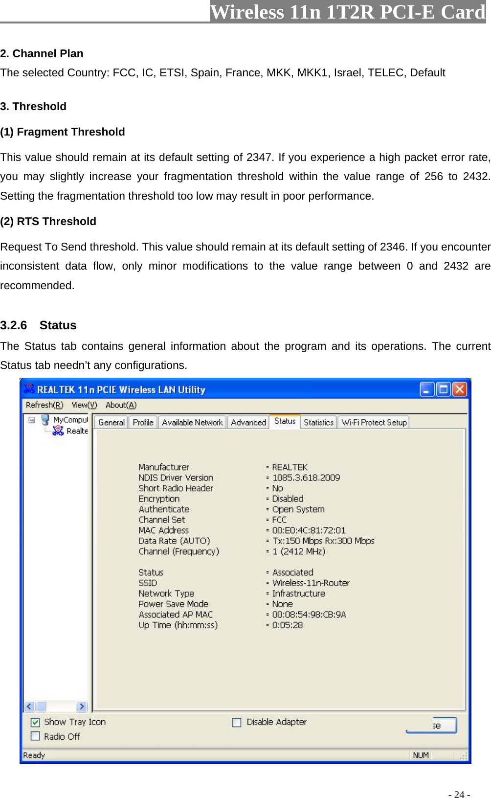                     Wireless 11n 1T2R PCI-E Card                                                                                          - 24 - 2. Channel Plan The selected Country: FCC, IC, ETSI, Spain, France, MKK, MKK1, Israel, TELEC, Default  3. Threshold (1) Fragment Threshold   This value should remain at its default setting of 2347. If you experience a high packet error rate, you may slightly increase your fragmentation threshold within the value range of 256 to 2432. Setting the fragmentation threshold too low may result in poor performance.  (2) RTS Threshold Request To Send threshold. This value should remain at its default setting of 2346. If you encounter inconsistent data flow, only minor modifications to the value range between 0 and 2432 are recommended.  3.2.6  Status The Status tab contains general information about the program and its operations. The current Status tab needn’t any configurations.  