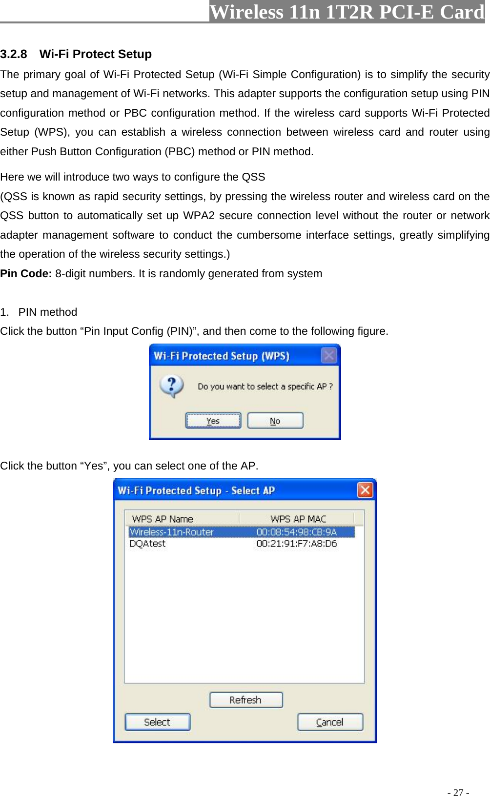                     Wireless 11n 1T2R PCI-E Card                                                                                          - 27 - 3.2.8  Wi-Fi Protect Setup The primary goal of Wi-Fi Protected Setup (Wi-Fi Simple Configuration) is to simplify the security setup and management of Wi-Fi networks. This adapter supports the configuration setup using PIN configuration method or PBC configuration method. If the wireless card supports Wi-Fi Protected Setup (WPS), you can establish a wireless connection between wireless card and router using either Push Button Configuration (PBC) method or PIN method. Here we will introduce two ways to configure the QSS   (QSS is known as rapid security settings, by pressing the wireless router and wireless card on the QSS button to automatically set up WPA2 secure connection level without the router or network adapter management software to conduct the cumbersome interface settings, greatly simplifying the operation of the wireless security settings.) Pin Code: 8-digit numbers. It is randomly generated from system  1. PIN method Click the button “Pin Input Config (PIN)”, and then come to the following figure.   Click the button “Yes”, you can select one of the AP.   