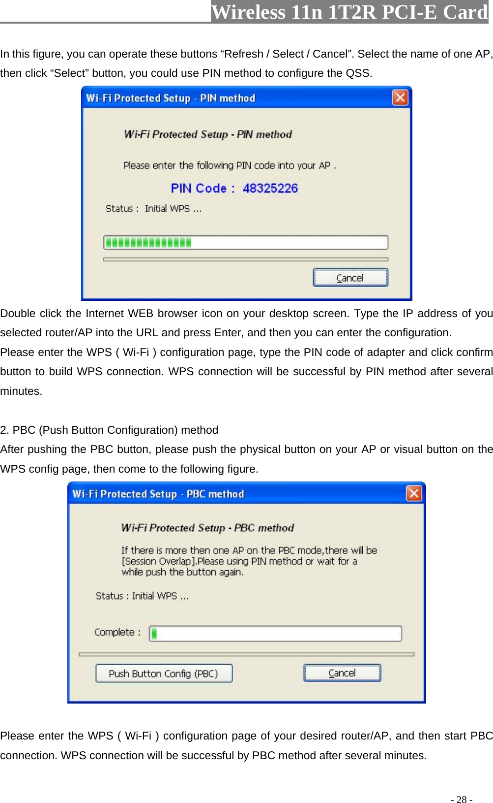                     Wireless 11n 1T2R PCI-E Card                                                                                          - 28 - In this figure, you can operate these buttons “Refresh / Select / Cancel”. Select the name of one AP, then click “Select” button, you could use PIN method to configure the QSS.  Double click the Internet WEB browser icon on your desktop screen. Type the IP address of you selected router/AP into the URL and press Enter, and then you can enter the configuration. Please enter the WPS ( Wi-Fi ) configuration page, type the PIN code of adapter and click confirm button to build WPS connection. WPS connection will be successful by PIN method after several minutes.  2. PBC (Push Button Configuration) method After pushing the PBC button, please push the physical button on your AP or visual button on the WPS config page, then come to the following figure.     Please enter the WPS ( Wi-Fi ) configuration page of your desired router/AP, and then start PBC connection. WPS connection will be successful by PBC method after several minutes. 