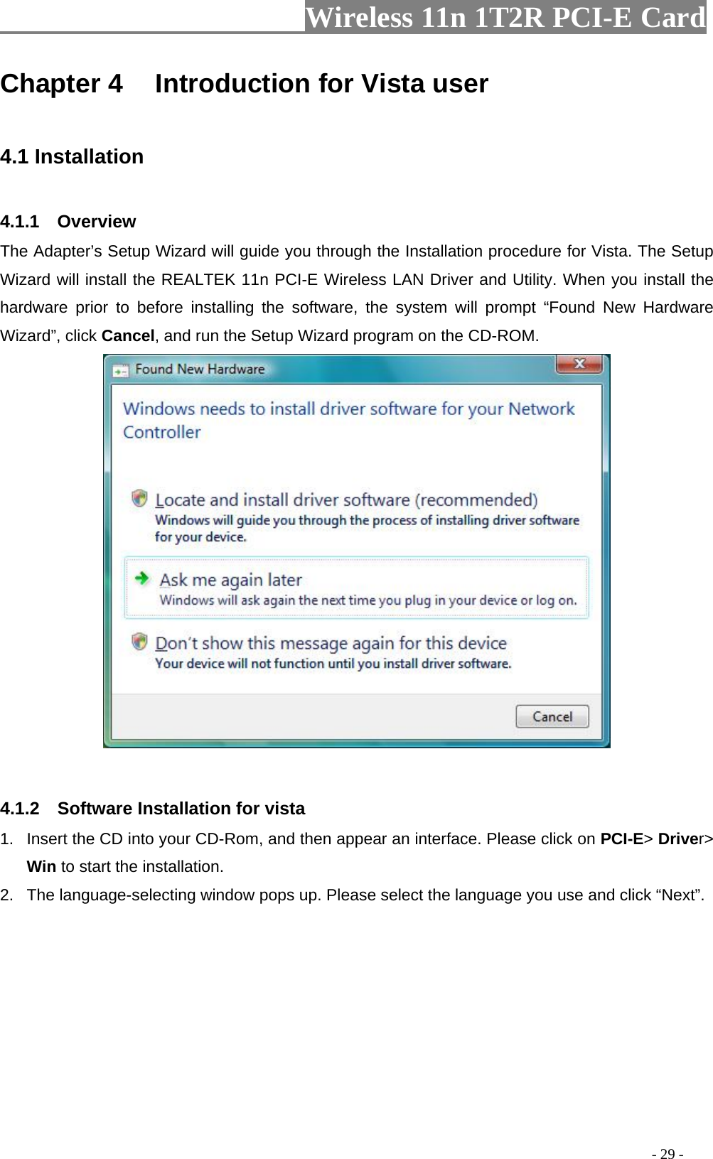                     Wireless 11n 1T2R PCI-E Card                                                                                          - 29 - Chapter 4    Introduction for Vista user  4.1 Installation  4.1.1  Overview The Adapter’s Setup Wizard will guide you through the Installation procedure for Vista. The Setup Wizard will install the REALTEK 11n PCI-E Wireless LAN Driver and Utility. When you install the hardware prior to before installing the software, the system will prompt “Found New Hardware Wizard”, click Cancel, and run the Setup Wizard program on the CD-ROM.    4.1.2  Software Installation for vista 1.  Insert the CD into your CD-Rom, and then appear an interface. Please click on PCI-E&gt; Driver&gt; Win to start the installation. 2.  The language-selecting window pops up. Please select the language you use and click “Next”.   