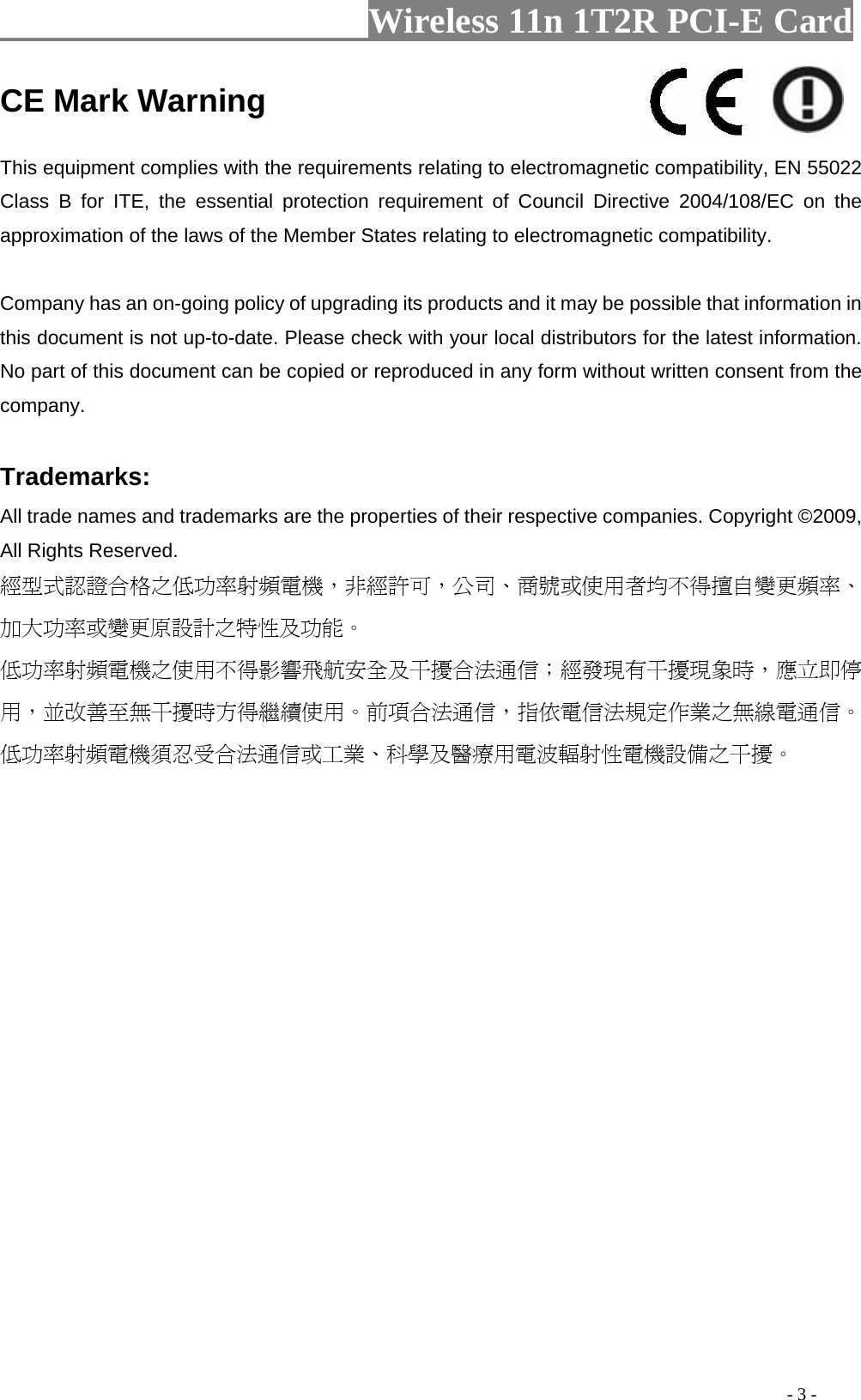                     Wireless 11n 1T2R PCI-E Card                                                                                           - 3 - CE Mark Warning    This equipment complies with the requirements relating to electromagnetic compatibility, EN 55022 Class B for ITE, the essential protection requirement of Council Directive 2004/108/EC on the approximation of the laws of the Member States relating to electromagnetic compatibility.     Company has an on-going policy of upgrading its products and it may be possible that information in this document is not up-to-date. Please check with your local distributors for the latest information. No part of this document can be copied or reproduced in any form without written consent from the company.    Trademarks:   All trade names and trademarks are the properties of their respective companies. Copyright ©2009, All Rights Reserved.   經型式認證合格之低功率射頻電機，非經許可，公司、商號或使用者均不得擅自變更頻率、加大功率或變更原設計之特性及功能。  低功率射頻電機之使用不得影響飛航安全及干擾合法通信；經發現有干擾現象時，應立即停用，並改善至無干擾時方得繼續使用。前項合法通信，指依電信法規定作業之無線電通信。低功率射頻電機須忍受合法通信或工業、科學及醫療用電波輻射性電機設備之干擾。  